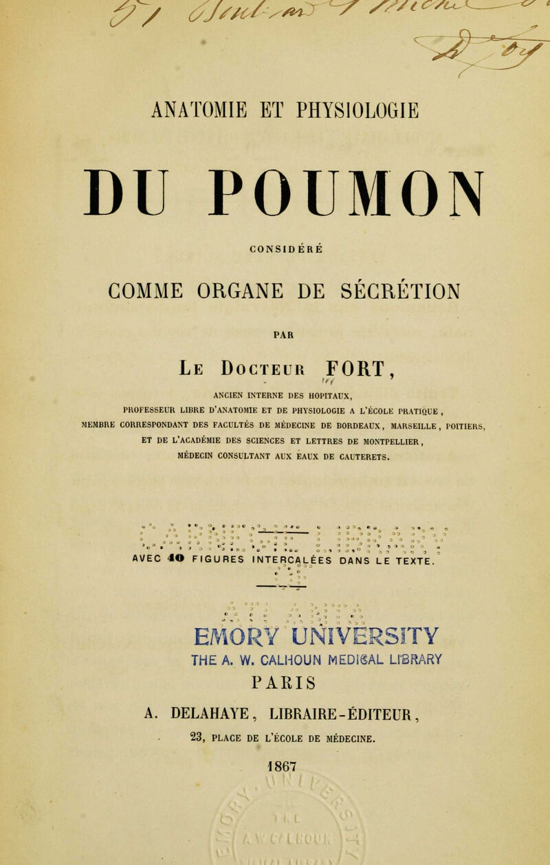 DU POUMON CONSIDERE GOMME ORGANE DE SECRETION Le Docteur FORT, ANCIEN INTERNE DES HOPITAUX, PROFESSEUR LIBRE D'ANATOMIE ET DE PHYSIOLOGIE A L'ÉCOLE PRATIQUE , MEMBRE CORRESPONDANT DES FACULTÉS DE MÉDECINE DE BORDEAUX, MARSEILLE , POITIERS, ET DE L'ACADÉMIE DES SCIENCES ET LETTRES DE MONTPELLIER, MÉDECIN CONSULTANT AUX EAUX DE CAUTERETS. AVEC 4© FIGURES INTERCALÉES DANS LE TEXTE. EMORY UNIVER5ITY THE A. W. CALHOUN MED1SAL LI'BRARY PARIS A. DELAHAYE, LIBRAIRE - ÉDITEUR , 23, place de l'école de médecine. 1867