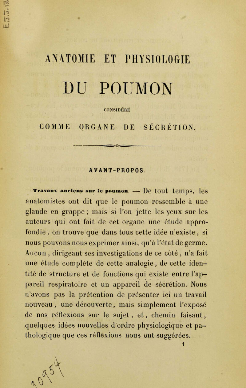 DU POUMON CONSIDERE COMME ORGANE DE SÉCRÉTION. AVANT-PROPOS. Travaux anciens sur le poumon — De tout temps, les anatomistes ont dit que le poumon ressemble à une glande en grappe ; mais si l'on jette les yeux sur les auteurs qui ont fait de cet organe une étude appro- fondie , on trouve que dans tous cette idée n'existe, si nous pouvons nous exprimer ainsi, qu'à l'état de germe. Aucun , dirigeant ses investigations de ce coté, n'a fait une étude complète de cette analogie, de cette iden- tité de structure et de fonctions qui existe entre l'ap- pareil respiratoire et un appareil de sécrétion. Nous n'avons pas la prétention de présenter ici un travail nouveau, une découverte, mais simplement l'exposé de nos réflexions sur le sujet, et, chemin faisant, quelques idées nouvelles d'ordre physiologique et pa- thologique que ces réflexions nous ont suggérées.