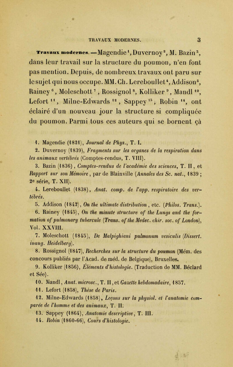 Travaux modernes.—Magendie ',Duvemoy% M. Bazin3, dans leur travail sur la structure du poumon, n'en font pas mention. Depuis, de nombreux travaux ont paru sur le sujet qui nous occupe. MM. Gh. Lereboullet4, Addison5, Rainey6, Moleschott7, Rossignol8, Kolliker 9, Mandl,0, Lefort, Milne-Edwards'2, Sappey13, Robin14, ont éclairé d'un nouveau jour la structure si compliquée du poumon. Parmi tous ces auteurs qui se bornent çà 1. Magendie (1821), Journal de Phys., T. I. 2. Duvernoy (1839), Fragments sur les organes de la respiration dans les animaux vertébrés (Comptes-rendus, T. VIII). 3. Bazin (1836), Comptes-rendus de l'académie des sciences, T. II, et Rapport sur son Mémoire, par de Blainville (Annales des Se. nat., 1839 ; 2« série, T. XII). 4. Lereboullet (1838), Anat. comp. de l'app. respiratoire des ver- 5. Addison (1842), On the ultimate distribution, etc. (Philos. Trans.). 6. Rainey (1843), On the minute structure of the Lungs and the for- mation of pu Imonary tubercule (Trans. oflheMedec. chir. soc. of London), Vol. XXVIII. 7. Moleschott (1845), De Malpighiani pulmonum vesiculis (Dissert, inaug. Heidelberg). 8. Rossignol (1847), Recherches sur la structure du poumon (Mém. des concours publiés par l'Acad. de méd. de Belgique), Bruxelles. 9. Kolliker (1856), Éléments d'histologie. (Traduction de MM. Béclard et Sée). 10. Mandl, Anat. microsc.,T. II,et Gazette hebdomadaire, 1857. 11. Lefort (1858), Thèse de Paris. 12. Milne-Edwards (1858), Leçons sur la physiol. et l'anatomie com- parée de l'homme et des animaux, T. II. 13. Sappey (1864), Anatomie descriptive, T. III. 14. Robin (1860-66), Cours d'histologie.