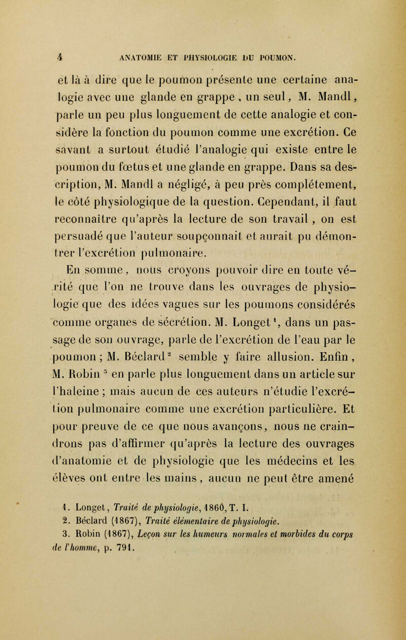 et là à dire que le poumon présente une certaine ana- logie avec une glande en grappe , un seul, M. Mandl, parle un peu plus longuement de cette analogie et con- sidère la fonction du poumon comme une excrétion. Ce savant a surtout étudié l'analogie qui existe entre le poumon du fœtus et une glande en grappe. Dans sa des- cription, M. Mandl a négligé, à peu près complètement, le côté physiologique de la question. Cependant, il faut reconnaître qu'après la lecture de son travail , on est persuadé que l'auteur soupçonnait et aurait pu démon- trer l'excrétion pulmonaire. En somme, nous croyons pouvoir dire en toute vé- rité que l'on ne trouve clans les ouvrages de physio- logie que des idées vagues sur les poumons considérés comme organes de sécrétion. M. Longet1, dans un pas- sage de son ouvrage, parle de l'excrétion de l'eau par le poumon; M. Béclard2 semble y faire allusion. Enfin, M. Robin 3 en parle plus longuement dans un article sur l'haleine ; mais aucun de ces auteurs n'étudie l'excré- tion pulmonaire comme une excrétion particulière. Et pour preuve de ce que nous avançons, nous ne crain- drons pas d'affirmer qu'après la lecture des ouvrages d'anatomie et de physiologie que les médecins et les élèves ont entre les mains , aucun ne peut être amené 1. Longet, Traité de physiologie, 1860, T. I. 2. Béclard (1867), Traité élémentaire de physiologie. 3. Robin (1867), Leçon sur les humeurs normales et morbides du corps de l'homme, p. 791.