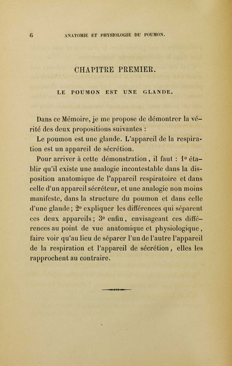 CHAPITRE PREMIER. LE POUMON EST UNE GLANDE. Dans ce Mémoire, je me propose de démontrer la vé- rité des deux propositions suivantes : Le poumon est une glande. L'appareil de la respira- tion est un appareil de sécrétion. Pour arriver à cette démonstration , il faut : 1° éta- blir qu'il existe une analogie incontestable dans la dis- position anatomique de l'appareil respiratoire et dans celle d'un appareil sécréteur, et une analogie non moins manifeste, dans la structure du poumon et dans celle d'une glande ; 2° expliquer les différences qui séparent ces deux appareils ; 3° enfin, envisageant ces diffé- rences au point de vue anatomique et physiologique, faire voir qu'au lieu de séparer l'un de l'autre l'appareil de la respiration et l'appareil de sécrétion, elles les rapprochent au contraire.