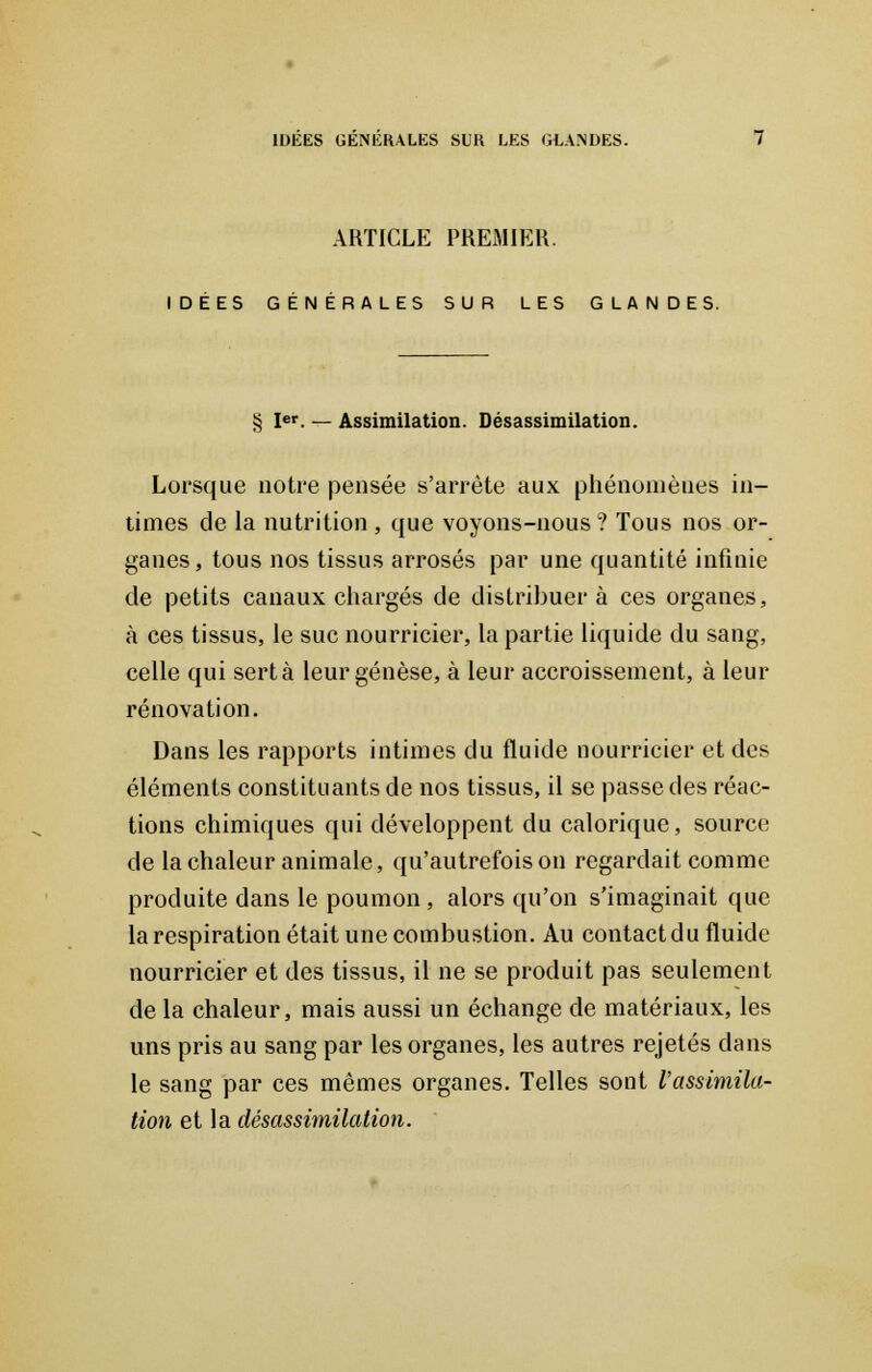 ARTICLE PREMIER. IDEES GENERALES SUR LES GLANDES. § Ier. — Assimilation. Désassimilation. Lorsque notre pensée s'arrête aux phénomènes in- times de la nutrition , que voyons-nous ? Tous nos or- ganes, tous nos tissus arrosés par une quantité infinie de petits canaux chargés de distribuera ces organes, à ces tissus, le suc nourricier, la partie liquide du sang, celle qui sert à leur genèse, à leur accroissement, à leur rénovation. Dans les rapports intimes du fluide nourricier et des éléments constituants de nos tissus, il se passe des réac- tions chimiques qui développent du calorique, source de la chaleur animale, qu'autrefois on regardait comme produite dans le poumon , alors qu'on s'imaginait que la respiration était une combustion. Au contact du fluide nourricier et des tissus, il ne se produit pas seulement de la chaleur, mais aussi un échange de matériaux, les uns pris au sang par les organes, les autres rejetés dans le sang par ces mêmes organes. Telles sont l'assimila- tion et la désassimilation.