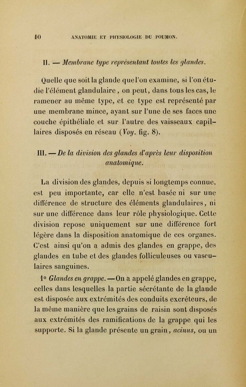 II. — Membrane type représentant toutes les glandes. Quelle que soit la glande que l'on examine, si l'on étu- die l'élément glandulaire, on peut, dans tous les cas, le ramener au même type, et ce type est représenté par une membrane mince, ayant sur l'une de ses faces une couche épithéliale et sur l'autre des vaisseaux capil- laires disposés en réseau (Voy. fig. 8). III. —De la division des glandes d'après leur disposition anatomique. La division des glandes, depuis si longtemps connue, est peu importante, car elle n'est basée ni sur une différence de structure des éléments glandulaires, ni sur une différence dans leur rôle physiologique. Cette division repose uniquement sur une différence fort légère dans la disposition anatomique de ces organes. C'est ainsi qu'on a admis des glandes en grappe, des glandes en tube et des glandes folliculeuses ou vascu- laires sanguines. 1° Glandes en grappe. —On a appelé glandes en grappe, celles dans lesquelles la partie sécrétante de la glande est disposée aux extrémités des conduits excréteurs, de la même manière que les grains de raisin sont disposés aux extrémités des ramifications de la grappe qui les supporte. Si la glande présente un grain, acinus, ou un