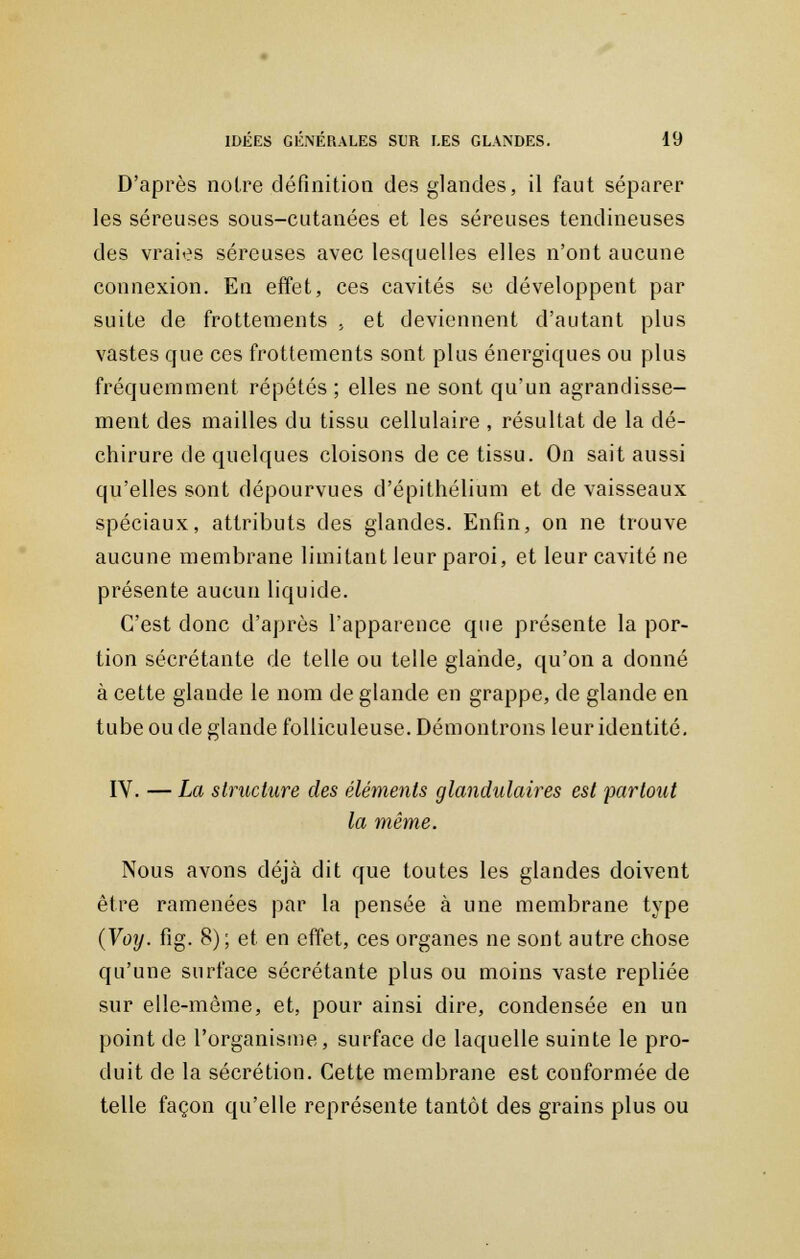 D'après notre définition des glandes, il faut séparer les séreuses sous-cutanées et les séreuses tendineuses des vraies séreuses avec lesquelles elles n'ont aucune connexion. En effet, ces cavités se développent par suite de frottements , et deviennent d'autant plus vastes que ces frottements sont plus énergiques ou plus fréquemment répétés ; elles ne sont qu'un agrandisse- ment des mailles du tissu cellulaire , résultat de la dé- chirure de quelques cloisons de ce tissu. On sait aussi qu'elles sont dépourvues d'épithélium et de vaisseaux spéciaux, attributs des glandes. Enfin, on ne trouve aucune membrane limitant leur paroi, et leur cavité ne présente aucun liquide. C'est donc d'après l'apparence que présente la por- tion sécrétante de telle ou telle glande, qu'on a donné à cette glande le nom de glande en grappe, de glande en tube ou de glande folliculeuse. Démontrons leur identité. IV. — La structure des éléments glandulaires est partout la même. Nous avons déjà dit que toutes les glandes doivent être ramenées par la pensée à une membrane type (Voy. fig. 8); et en effet, ces organes ne sont autre chose qu'une surface sécrétante plus ou moins vaste repliée sur elle-même, et, pour ainsi dire, condensée en un point de l'organisme, surface de laquelle suinte le pro- duit de la sécrétion. Cette membrane est conformée de telle façon qu'elle représente tantôt des grains plus ou