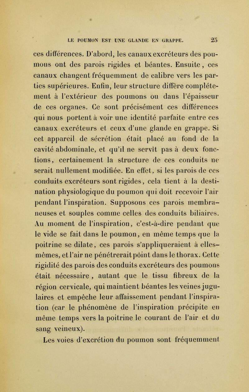 ces différences. D'abord, les canaux excréteurs des pou- mons ont des parois rigides et béantes. Ensuite, ces canaux changent fréquemment de calibre vers les par- ties supérieures. Enfin, leur structure diffère complète- ment à l'extérieur des poumons ou dans l'épaisseur de ces organes. Ce sont précisément ces différences qui nous portent à voir une identité parfaite entre ces canaux excréteurs et ceux d'une glande en grappe. Si cet appareil de sécrétion était placé au fond de la cavité abdominale, et qu'd ne servît pas à deux fonc- tions, certainement la structure de ces conduits ne serait nullement modifiée. En effet, si les parois de ces conduits excréteurs sont rigides, cela tient à la desti- nation physiologique du poumon qui doit recevoir l'air pendant l'inspiration. Supposons ces parois membra- neuses et souples comme celles des conduits biliaires. Au moment de l'inspiration, c'est-à-dire pendant que le vide se fait dans le poumon, en même temps que la poitrine se dilate, ces parois s'appliqueraient à elles- mêmes, et l'air ne pénétrerait point dans le thorax. Cette rigidité des parois des conduits excréteurs des poumons était nécessaire , autant que le tissu fibreux de la région cervicale, qui maintient béantes les veines jugu- laires et empêche leur affaissement pendant l'inspira- tion (car le phénomène de l'inspiration précipite eu même temps vers la poitrine le courant de l'air et du sang veineux). Les voies d'excrétion du poumon sont fréquemment