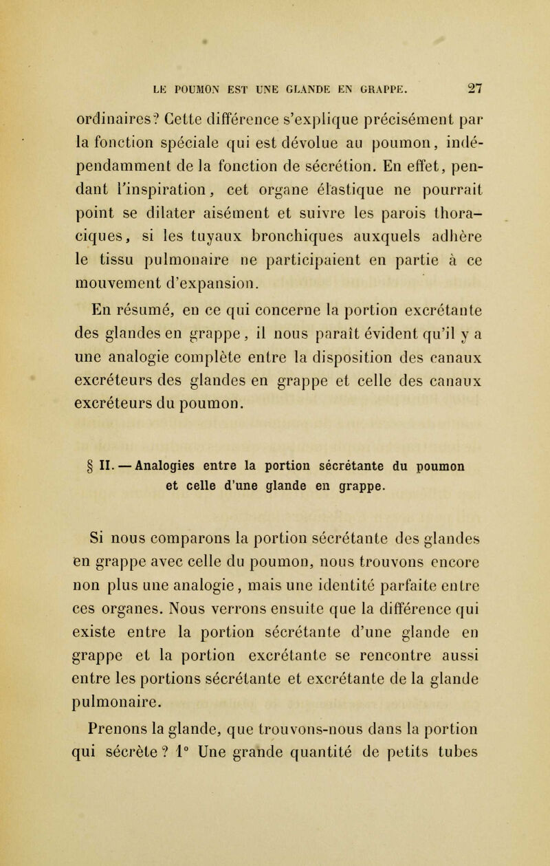 ordinaires? Cette différence s'explique précisément par la fonction spéciale qui est dévolue au poumon, indé- pendamment de la fonction de sécrétion. En effet, pen- dant l'inspiration, cet organe élastique ne pourrait point se dilater aisément et suivre les parois thora- ciques, si les tuyaux bronchiques auxquels adhère le tissu pulmonaire ne participaient en partie à ce mouvement d'expansion. En résumé, en ce qui concerne la portion excrétante des glandes en grappe, il nous paraît évident qu'il y a une analogie complète entre la disposition des canaux excréteurs des glandes en grappe et celle des canaux excréteurs du poumon. § II. — Analogies entre la portion sécrétante du poumon et celle d'une glande en grappe. Si nous comparons la portion sécrétante des glandes en grappe avec celle du poumon, nous trouvons encore non plus une analogie, mais une identité parfaite entre ces organes. Nous verrons ensuite que la différence qui existe entre la portion sécrétante d'une glande en grappe et la portion excrétante se rencontre aussi entre les portions sécrétante et excrétante de la glande pulmonaire. Prenons la glande, que trouvons-nous dans la portion qui sécrète ? 1° Une grande quantité de petits tubes