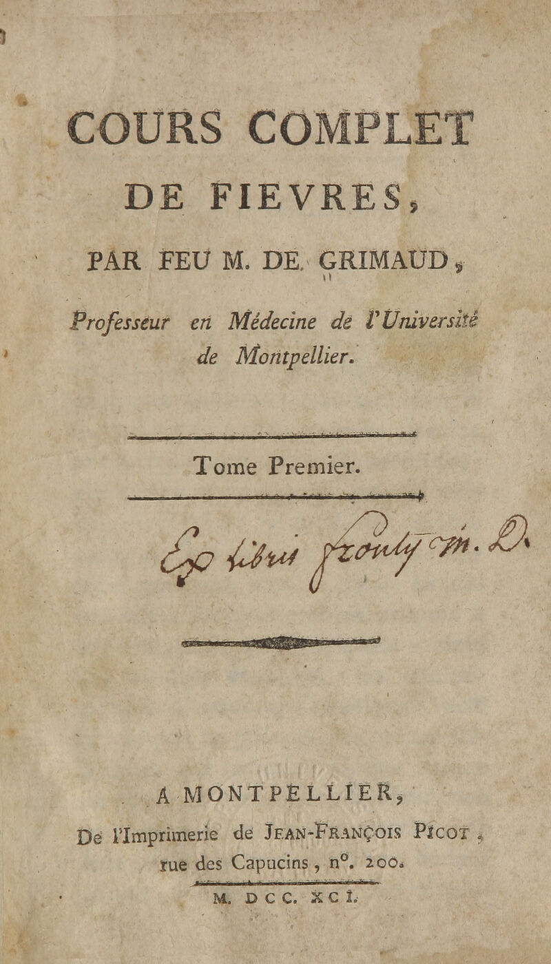 COURS COMPLET DE FIEVRES, PAR FEU M. DE GRIMAUD, Professeur en Médecine de V Université de Montpellier. ■ ' ■■ ■ ■ »• Tome Premier. i - - m —■ -mt--.i> A MONTPELLIER, De l'Imprimerie de Jean-François Picot , ïue des Capucins, n°. 200*