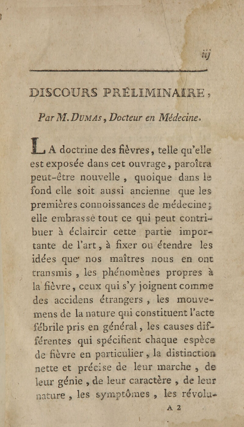 UJ DISCOURS PRÉLIMINAIRE, Par M. Dumas , Docteur en Médecine* L A doctrine des fièvres, telle qu'elle est exposée dans cet ouvrage, paroîtra peut-être nouvelle , quoique dans le fond elle soit aussi ancienne que les premières connoissances de médecine; elle embrassé tout ce qui peut contri- buer à éclaircir cette partie impor- tante de l'art, à fixer ou étendre les idées que* nos maîtres nous en ont transmis , les phénomènes propres à la fièvre, ceux qui s'y joignent comme des accidens étrangers , les mouve- mens de la nature qui constituent l'acte fébrile pris en général, les causes dif- férentes qui spécifient chaque espèce de fièvre en particulier, la distinction nette et précise de leur marche 9 de leur génie , de leur caractère , de leur nature , les symptômes , les révolu-