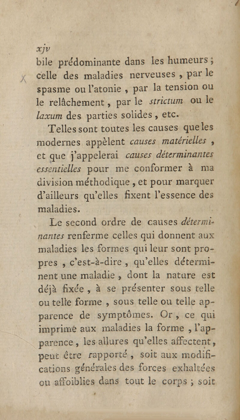 xjv bile prédominante dans les humeurs ; celle des maladies nerveuses , par le spasme ou l'atonie , par la tension ou le relâchement, par le strictum ou le laxum des parties solides, etc. Telles sont toutes les causes que les modernes appèlent causes matérielles , et que j'appelerai causes déterminantes essentielles pour me conformer à ma division méthodique , et pour marquer d'ailleurs qu'elles fixent l'essence des maladies. Le second ordre de causes détermi- nantes renferme celles qui donnent aux maladies les formes qui leur sont pro- pres , c'est-à-dire , qu'elles détermi- nent une maladie , dont la nature est déjà fixée , à se présenter sous telle ou telle forme , sous telle ou telle ap- parence de symptômes. Or , ce qui imprime aux maladies la forme , l'ap- parence , les allures qu'elles affectent, peut être rapporté , soit aux modifi- cations générales des forces exhakées ou affoiblies dans tout le corps ; soit