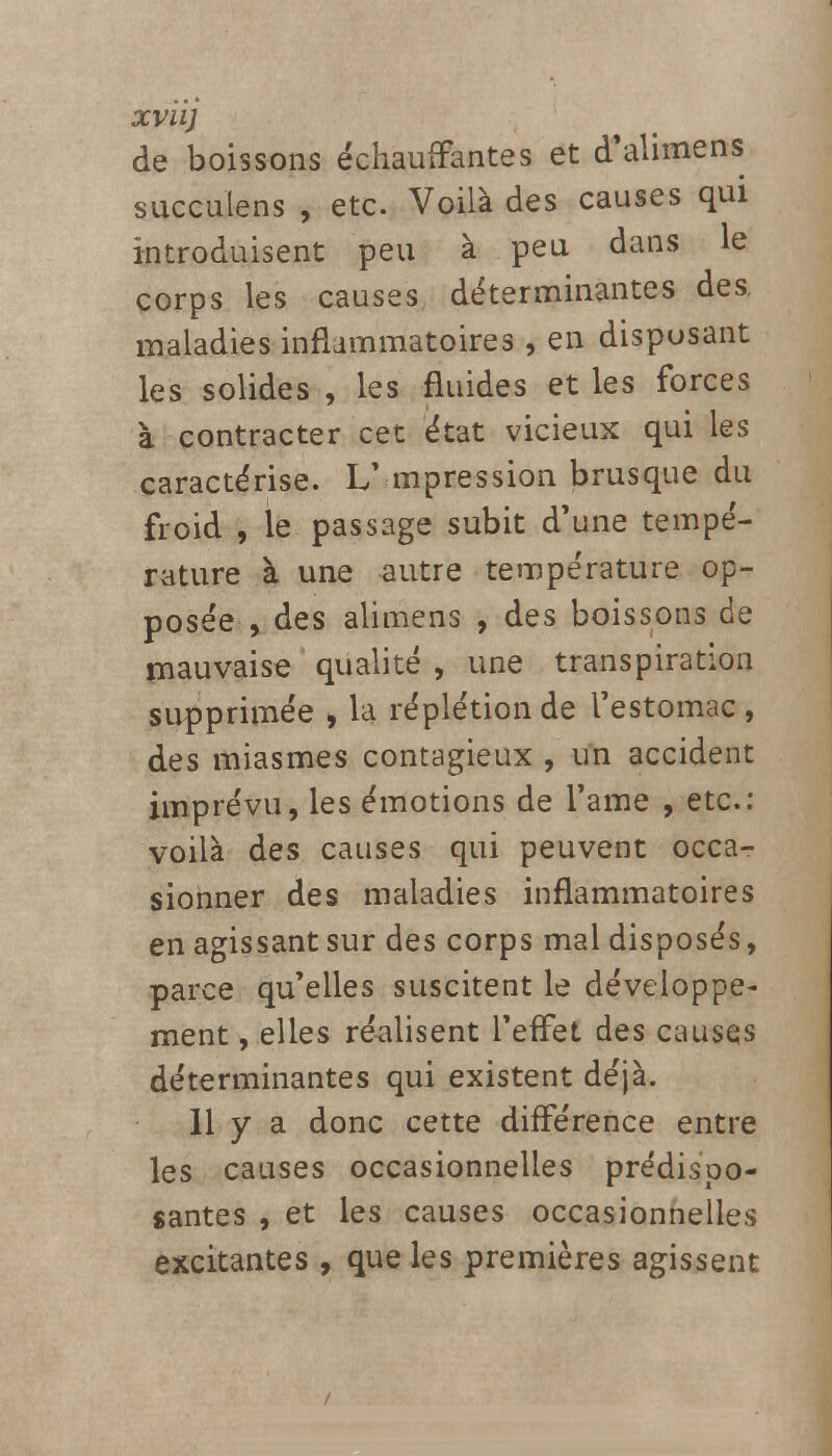 XVU) de boissons échauffantes et d'alimens succulens , etc. Voilà des causes qui introduisent peu à peu dans le corps les causes déterminantes des, maladies inflammatoires , en disposant les solides , les fluides et les forces à contracter cet état vicieux qui les caractérise. L' mpression brusque du froid , le passage subit d'une tempé- rature à une autre température op- posée , des alimens , des boissons de mauvaise qualité , une transpiration supprimée , la réplétionde l'estomac, des miasmes contagieux , un accident imprévu, les émotions de l'ame , etc.: voilà des causes qui peuvent occa- sionner des maladies inflammatoires en agissant sur des corps mal disposés, parce qu'elles suscitent le développe- ment , elles réalisent l'effet des causes déterminantes qui existent déjà. Il y a donc cette différence entre les causes occasionnelles prédispo- santes , et les causes occasionnelles excitantes , que les premières agissent