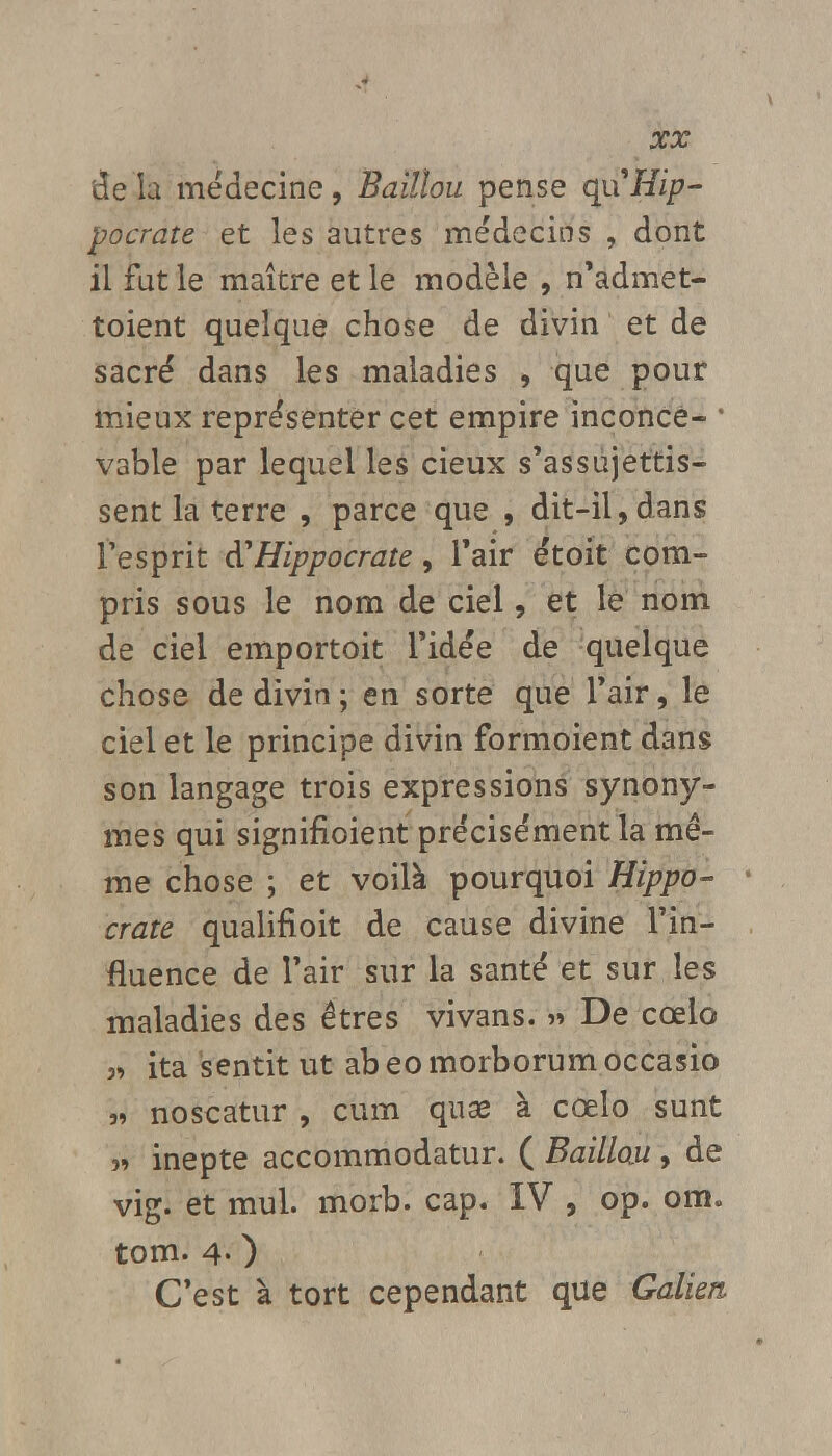 de la médecine, Baillou pense qaHip- pocrate et les autres médecins , dont il fut le maître et le modèle , n'admet- toient quelque chose de divin et de sacré dans les maladies , que pour mieux représenter cet empire inconce- 1 V3ble par lequel les cieux s'assujettis- sent la terre , parce que , dit-il,dans l'esprit êCHippocrate, l'air étoit com- pris sous le nom de ciel, et le nom de ciel emportoit l'idée de quelque chose de divin; en sorte que l'air, le ciel et le principe divin formoient dans son langage trois expressions synony- mes qui signifioient précisément la mê- me chose ; et voilà pourquoi Hippo- crate qualifioit de cause divine l'in- fluence de l'air sur la santé et sur les maladies des êtres vivans. » De cœlo 3, ita sentit ut abeomorborumoccasio » noscatur , cum quae à cœlo sunt » inepte accommodatur. ( Baillou , de vig. et mul. morb. cap. IV , op. ora. tom. 4- ) C'est à tort cependant que Galien