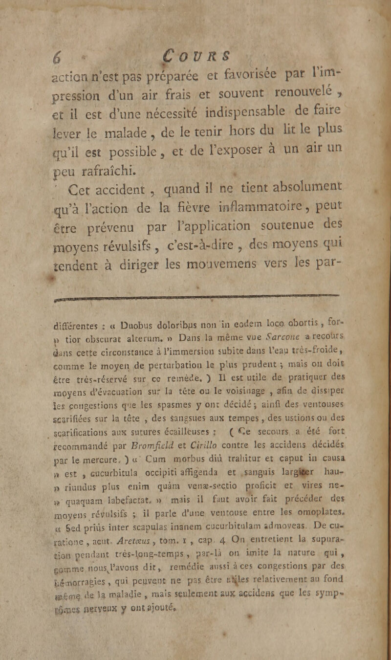 action n'est pas préparée et favorisée par l'im- pression d'un air frais et souvent renouvelé , et il est d'une nécessité indispensable de faire lever le malade , de le tenir hors du lit le plus qu'il est possible, et de l'exposer à un air un peu rafraîchi. Cet accident , quand il ne tient absolument qu'à l'action de la fièvre inflammatoire, peut être prévenu par l'application soutenue des moyens révulsifs, c'est-à-dire , des moyens qui tendent à diriger les mouvemens vers les par- différentes : a Duobus doloribus non in eodem loco obortis, for- »> tior obscurat alcerum. n Dans la même vue Farcone a recolirs dans cette circonstance à l'immersion subite dans l'eau très-froide, comme le moyen de perturbation le plus prudent -, mais on dois être très-réservé sur ce remède.) Il est utile de pratiquer des moyens d'évacuation sur la tête ou le voisinage , afin de dissiper les congestions que les spasmes y on; décidé ; ainfi des ventouses scarifiées sur la tête , des sangsues aux tempes, des ustionsou des scarifications aux sutures écailléuses : ( Ce secours a été fort recommandé par Bromfield et Cirillo contre les accidens décidés par le mercure. ) u Cum morbus diù trahitur et caput in causa „ est , cucurbitula occipiti affigenda et sanguis larguer hau- p riundus plus enim quàm venae-s«ctio proficit et vires ne- » quaquam labefactat, » mais il faut avoir fait précéder des moyens révulsifs ; il parle d'une ventouse entre les omoplates, u Sed priùs inter scapulas inanem cucurbitulam admoveas. De eu- ratifie, acut- Aretxus, tom. i , cap. 4 On entretient la supnra- tion pendant trés-long-temps, par-là on imite la nature qui, gamme uousj'avons dit, remédie aussi à ces congestions par des hémorragies, qui peuvent ne pas être cibles relativement au fond HJéme de la maladie , mais seulement aux accidens que les symp- tômes «çrveux y ont ajouté.