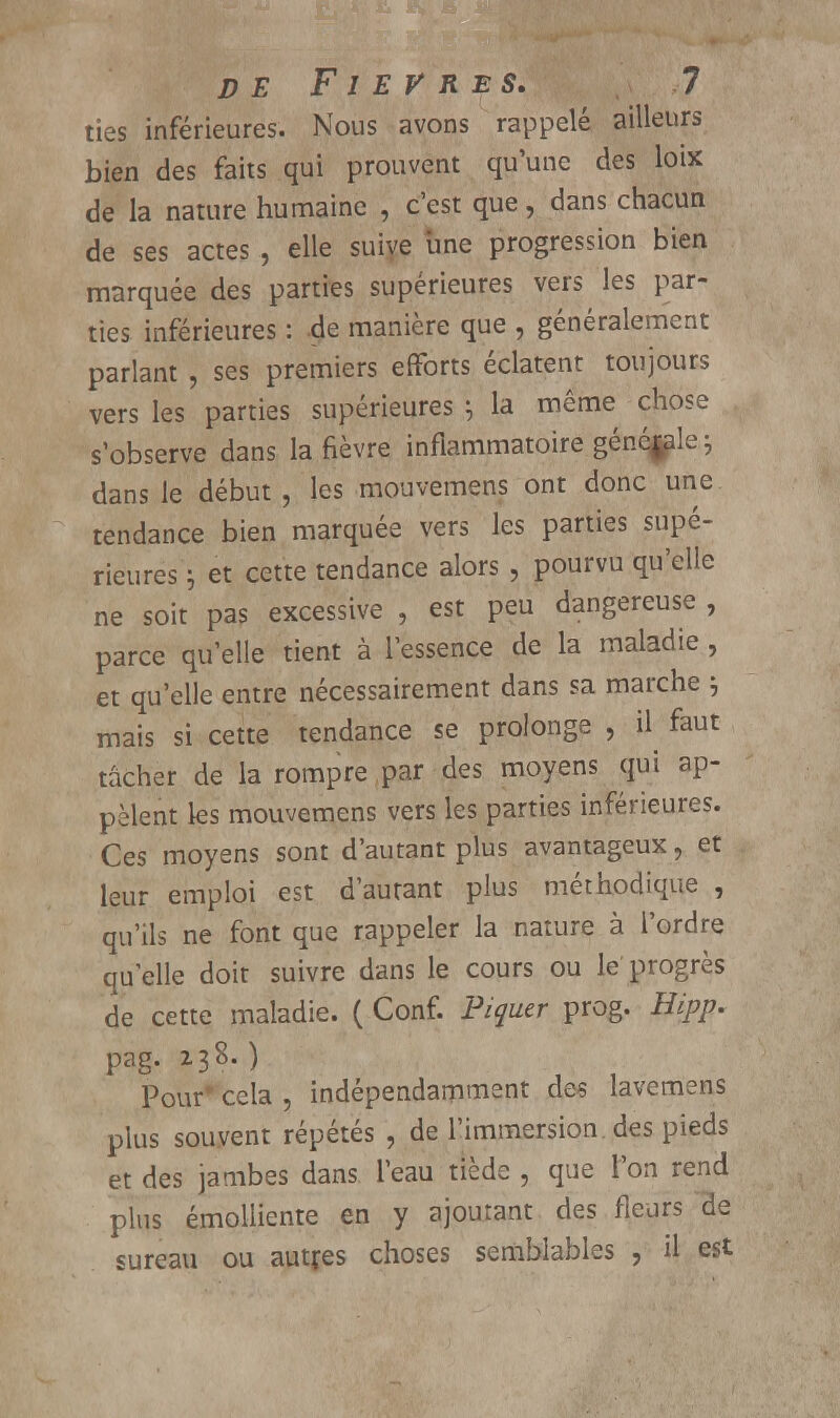 ties inférieures. Nous avons rappelé ailleurs bien des faits qui prouvent qu'une des loix de la nature humaine , c'est que, dans chacun de ses actes , elle suive une progression bien marquée des parties supérieures vers les par- ties inférieures : de manière que , généralement parlant , ses premiers efforts éclatent toujours vers les parties supérieures ; la même chose s'observe dans la fièvre inflammatoire généfale \ dans le début, les mouvemens ont donc une tendance bien marquée vers les parties supé- rieures ; et cette tendance alors , pourvu qu'elle ne soit pas excessive , est peu dangereuse , parce qu'elle tient à l'essence de la maladie , et qu'elle entre nécessairement dans sa marche ; mais si cette tendance se prolonge , il faut tâcher de la rompre par des moyens qui ap- pèlent les mouvemens vers les parties inférieures. Ces moyens sont d'autant plus avantageux, et leur emploi est d'autant plus méthodique , qu'ils ne font que rappeler la nature à l'ordre quelle doit suivre dans le cours ou le progrès de cette maladie. ( Conf. Piquer prog. Hipp. pag. 238.) Pour* cela , indépendamment des lavemens plus souvent répétés , de l'immersion, des pieds et des jambes dans l'eau tiède , que l'on rend plus émolliente en y ajoutant des fleurs de sureau ou autres choses semblables , il est