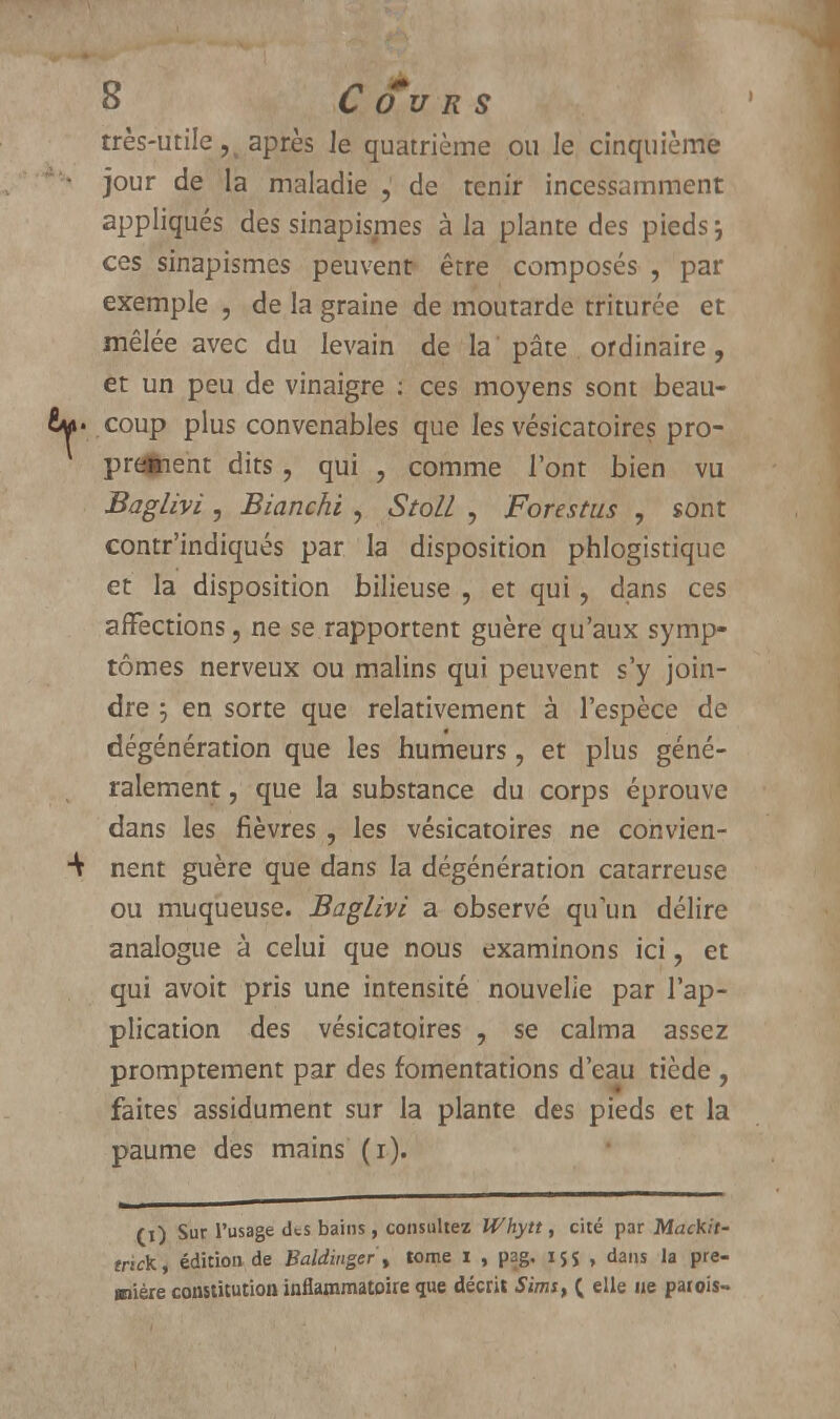 très-utile ?i après Je quatrième ou le cinquième  • jour de la maladie , de tenir incessamment appliqués des sinapismes à la plante des pieds; ces sinapismes peuvent être composés , par exemple , de la graine de moutarde triturée et mêlée avec du levain de la pâte ordinaire, et un peu de vinaigre ; ces moyens sont beau- coup plus convenables que les vésicatoires pro- prement dits, qui , comme l'ont bien vu Baglivi , Bianchi , StolL , Forestus , sont contr'indiqués par la disposition phlogistique et la disposition bilieuse , et qui, dans ces affections, ne se rapportent guère qu'aux symp- tômes nerveux ou malins qui peuvent s'y join- dre ; en sorte que relativement à l'espèce de dégénération que les humeurs , et plus géné- ralement , que la substance du corps éprouve dans les fièvres , les vésicatoires ne convien- ■V nent guère que dans la dégénération catarreuse ou muqueuse. Baglivi a observé qu'un délire analogue à celui que nous examinons ici, et qui avoit pris une intensité nouvelle par l'ap- plication des vésicatoires , se calma assez promptement par des fomentations d'eau tiède , faites assidûment sur la plante des pieds et la paume des mains (i). (i) Sur l'usage iks bains, consultez Whytt, cité par Mack.it- tnck, édition de Baldinger , tome i , pag. 15s , dans la pre- mière constitution inflammatoire que décrit Sun*, ( elle ne patois-