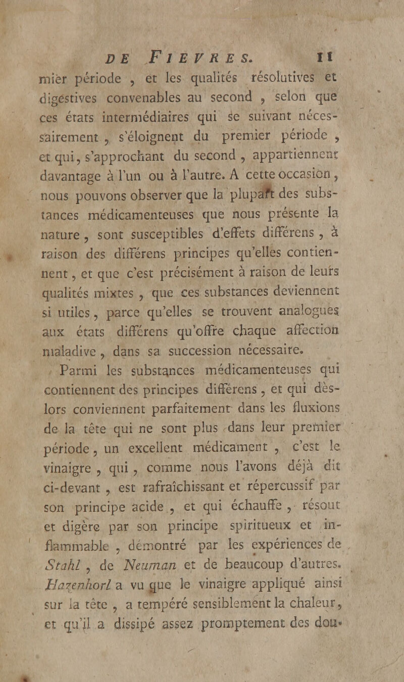 mier période , et les qualités résolutives et digéstives convenables au second , selon que ces érats intermédiaires qui se suivant néces- sairement , s éloignent du premier période , et qui, s'approchant du second , appartiennent davantage à l'un ou à l'autre. A cette occasion, nous pouvons observer que la plupaft des subs- tances médicamenteuses que nous présente la nature, sont susceptibles d'effets différens , à raison des différens principes qu'elles contien- nent , et que c'est précisément à raison de leurs qualités mixtes , que ces substances deviennent si utiles, parce qu'elles se trouvent analogues aux états différens qu'offre chaque affection maladive, dans sa succession nécessaire. Parmi les substances médicamenteuses qui contiennent des principes différens , et qui dès- lors conviennent parfaitement dans les fluxions de la tête qui ne sont plus dans leur premier période, un excellent médicament , c'est le vinaigre , qui , comme nous l'avons déjà dit ci-devant , est rafraîchissant et répercussif par son principe acide , et qui échauffe, résout et digère par son principe spiritueux et in- flammable , démontré par les expériences de Stahl , de Neuman et de beaucoup d'autres. Barenhorl a vu gue le vinaigre appliqué ainsi sur la tête , a tempéré sensiblement la chaleur, et qu'il a dissipé assez promptement des dou»