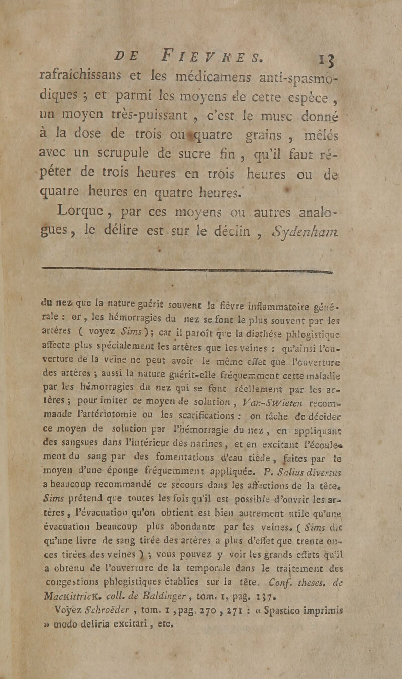 rafrakhissans et les médicamens antispasmo- diques 5 et parmi les moyens de cette espèce , un moyen très-puissant , c'est le musc donné à la dose de trois oufquatre grains , mêlés avec un scrupule de sucre fin , qu'il faut ré- péter de trois heures en trois heures ou de quatre heures en quatre heures.' Lorque , par ces moyens ou autres analo- gues , le délire est sur le déciin , Sydenham du nez que la nature guérit souvent la fièvre inflammatoire géné- rale : or , les hémorragies du nez se font le plus souvent par les artères ( voyez Sims); car il paroît qi;e la diathèse phlogistique affecte plus spécialement les artères que les veines : qu'ainsi l'eu- verture de la veine ne peut avoir le même effet que l'ouverture des artères ; aussi la nature guérit-elle fréquemment cette maladie par les hémorragies du nez qui se fout réellement par les ar- tères ; pour imiter ce moyen de solution , Var.-Swieten recom- mande l'artériotomie ou les scarifications : on tâche de décidée ce moyen de solution par l'hémorragie du nez, en appliquant des sangsues dans l'intérieur des narines, et en excitant l'écotile* ment du sang par des fomentations d'eau tiède, faites par le moyen d'une éponge fréquemment appliquée. P. Salius diversus a beaucoup recommandé ce secours dans les affections de la tête* Sims prétend que toutes les fois qu'il est possible d'ouvrir les ar- tères , l'évacuation qu'on obtient est bien autrement utile qu'une évacuation beaucoup plus abondante par les veines. ( Sims die qu'une livre de sang tirée des artères a plus d'effet que trente on- ces tirées des veines ) ; vous pouvez y voir les grai;ds effets qu'il a obtenu de l'ouverture de la temporale dans le trajtement des congestions phlogistiques établies sur la tête. Conf. thèses, de MaciiittricK. coll. de Baldinger, tom, i, pag. 157, Voyez Schroëder , tom. i ,pag, 170 , 271 : « Spastico imprimis » modo deliria excitari, etc.