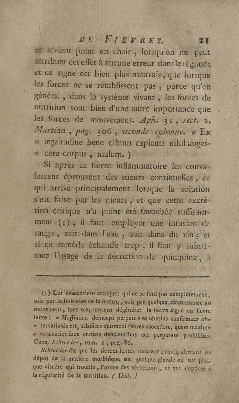 ne revient point en chair , lorsqu'on ne peut attribuer cet effet à aucune erreur dans le régime; et ce signe est bien plus mauvais, que lorsque les forces ne se rétablissent pas , parce qu'en général , dans le système vivant, les forces de nutrition sont bien d'une autre importance que les forces de mouvement. Aph. 31 , sect, 2. Martian , pag. 306 , seconde colonne. « Ex » asgritudine bene cibum capienti nihil auges- » cere corpus , malum. ) Si après la fièvre inflammatoire les conva- iescens éprouvent des sueurs continuelles, ce qui arrive principalement lorsque la solution s'est faite par les sueurs, et que cette excré- tion critique n'a point été favorisée suffisam- ment (1) , il faut employer une infusion de sauge , soit dans l'eau , soit dans du vin 5 cr si ce remède échauffe trop , il faut y substi- tuer l'usage de la décoction de quinquina, à (i) Les évacuations critiques qui ne se font pas complètement, soit par la foiblesse de la nature , scit par quelque circonstance du traitement, font très-souvent dégénérer la fièvre aiguë en fièvre lente : « Hoffmann deiuceps perpétua et uberius confirmât* ob- » servationis estu tabificas ejusmodi febres succedere, quam maxime » évacuationibus criticis deficientibus aut perperam prohibais. Cons, Schroëdcr , tom. i , pag. 86. S'chroeder dit que les fièvres lentes naissent principalement da dépôt de la matière morbiiîque sur quelque glande ou sur quel- que viscère qui trouble, l'ordre ries sécrétions, et qui s'oppose à la régularité de la nutrition. ( Ibid, )