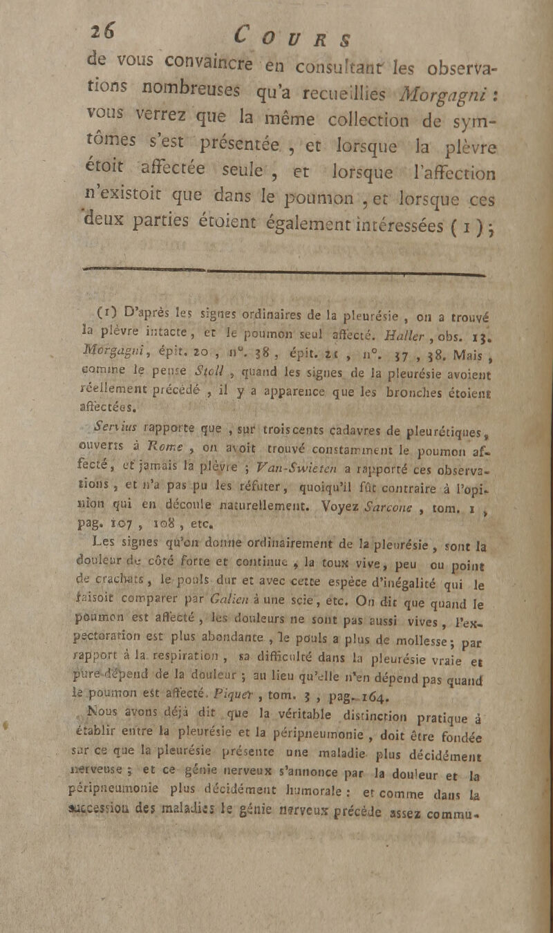 de vous convaincre en consultant les observa- tions nombreuses qu'a recueillies Morgagni : vous verrez que la même collection de sym- tômes s'est présentée , et lorsque la plèvre étoit affectée seule , et lorsque l'affection n'existoit que dans le poumon , et lorsque ces deux parties étaient également intéressées ( i ) j (i) D'après les signes ordinaires de la pleurésie , on a trouvé la plèvre intacte, et le poumon seul affecté. Huiler , obs. ij'. Morgagni, épit. zo , nu. 38 , épit. zi , n°. î7 , j8. Mais , comme le pense S(oll , quand les signes de la pleurésie avoient réellement précédé , il y a apparence que les bronches étoient affectées. Senius rapporte que , sur troiscents cadavres de pleurétiques, ouverts à Rome , on avoit trouvé constamment le poumon af- fecté, et'jamais la plèyre ; Van-Swietcn a rapporté ces observa- tions , et n'a pas pu les réfuter, quoiqu'il fût contraire à l'opi- nion qui en découle nacurellement. Voyez Sarcone , tom. i , pag. 107 , 108 , etc. Les signes qu'on donne ordinairement de la pleurésie , sont la douleur du côté forte et continue , la toux vive, peu ou point de crachats, le pouls dur et avec cette espèce d'inégalité qui le faisoit comparer par Galicn à une scie, etc. On dit que quand le poumon est affecté , les douleurs ne sont pas aussi vives l'ex- pectoration est plus abondante ,1e pouls a plus de mollesse; par rapport à la respiration , sa difficulté dans la pleurésie vraie et p'ure-dépend de la douleur ; au lieu qu'elle n'en dépend pas quand le poumon est affecté. Piquer , tom. j , pag-164. Nous avons déjà dit . que la véritable distinction pratique â établir entre la pleurésie et la péripneumonie , doit être fondée sur ce que la pleurésie présente une maladie plus décidément nerveuse ; et ce génie nerveux s'annonce par la douleur et la péripneumonie plus décidément humorale: et comme dans la aicceîsiou des maladies le génie rwveux précède assez commu-