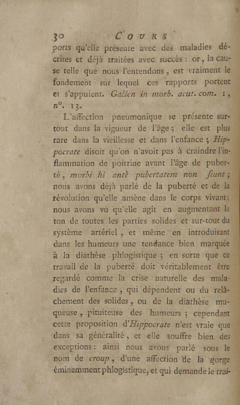 ports qu'elle présente avec des maladies dé- crites et déjà traitées avec succès : or, la cau- se telle que' nous l'entendons , est vraiment le fondement sur lequel ces rapports portent et s'appuient. Galkn in rnorb. acut. corn, i, n°. 13. L'affection pneumonique se présente sur- tout dans la vigueur de l'âge 5 elle est plus rare dans la vieillesse et dans l'enfance ^ Hip~ pccrate disoit qu'on n'avoit pas à craindre l'in- flammation de poitrine avant l'âge de puber- té, morbi hi antl pubertatem non fiant] nous avons déjà parlé de la puberté et de la révolution qu'elle amène dans le corps vivant: nous avons vu qu'elle agit en augmentant le ton de toutes les parties solides et sur-tout du système artériel , et même en introduisant dans les humeurs une tendance bien marquée à la diathèse phlogistique 5 en sorte que ce travail de la puberté doit véritablement être regardé comme la crise naturelle des mala- dies de l'enfance , qui dépendent ou du relâ- chement des solides, ou de la diathèse mu- queuse , pituiteuse des humeurs ; cependant cette proposition d'Hippocrate n'est vraie que dans sa généralité, et elle souffre bien des exceptions : ainsi nous avons parlé sous le nom de croup, d'une affection tie la égorge éminemment phlogistique, et qui demande le trai-