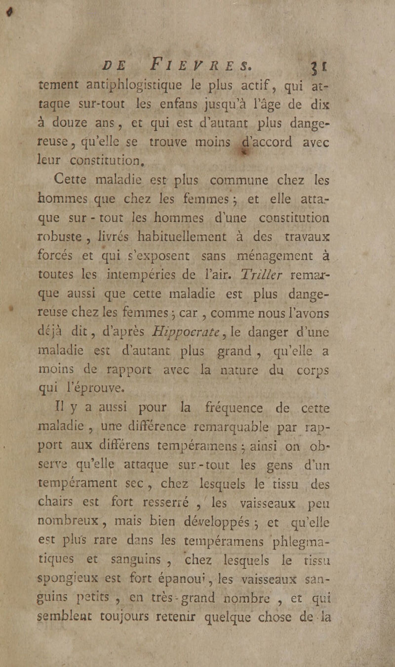 DE F1 E V R E S. ] £ îement antiphlogistique le plus actif, qui at- taque sur-tout les enfans jusqu'à l'âge de dix à douze ans, et qui est d'autant plus dange- reuse , qu'elle se trouve moins ^l'accord avec leur constitution. Cette maladie est plus commune chez les hommes que chez les femmes j et elle atta.- que sur - tout les hommes dune constitution robuste , livrés habituellement à des travaux forcés et qui s'exposent sans ménagement à toutes les intempéries de l'air. Triller remar- que aussi que cette maladie est plus dange- reuse chez les femmes 3 car , comme nous l'avons déjà dit, d'après Hippocrate, le danger d'une maladie est d'autant plus grand, qu'elle a moins de rapport avec la nature du corps qui l'éprouve. II y a aussi pour la fréquence de cette maladie , urre différence remarquable par rap- port aux différens tempéramens ; ainsi on ob- serva qu'elle attaque sur-tout les gens d'un tempérament sec , chez lesquels le tissu des chairs est fort resserré , les vaisseaux peu nombreux, mais bien développés \ et qu'elle en plus rare dans les tempéramens phlegma- tiques et sanguins , chez lesquels le rissu spongieux est fort épanou', les vaisseaux san- guins petits , en très-grand nombre , et qui semblent toujours retenir quelque chose de la