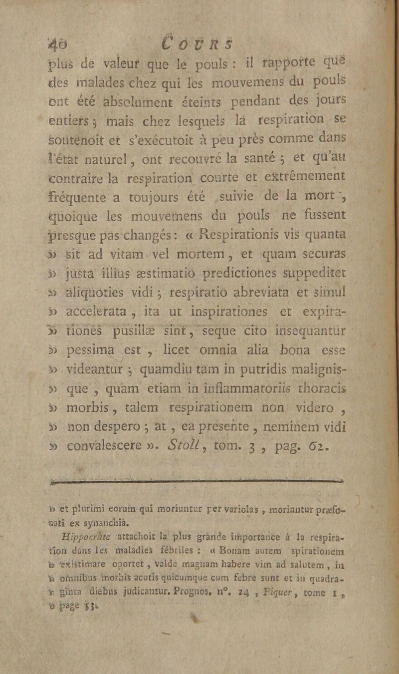 plus de vaieuf que le pouls : il rapporte qiië des malades chez qui les mouvemens du pouls Ont été absolument éteints pendant des jours entiers 5 mais chez lesquels là respiration se soùtënoit et s'exécutoit à peu près comme dans î état naturel, ont recouvré la santé } ét qu'au contraire la respiration courte et extrêmement fréquente a toujours été suivie de la mort ~, quoique les mouvemens du pouls ne fussent presque pas changés : « Respirationis vis quanta » sic ad vitam vel mortem, et quam securas y> justa illius aestimatio predictiones suppeditet 5> àliquôties vidi j respiratio abreviata et sîinul » accelerata , ira ut inspirationes et expira- 15 Honès pusillee sint , seque cito irisequantur in pessimâ est , licet omnia alia bona esse ■ videantur \ quamdiu tam in putridis malignis- y> que , quam etiam in inflammatoriis thoracis morbis, talem respirationem non videro , i> non despero } at, ea présente , neminem vidi » convàlescere ». Stoll, tom. 3 , pag. 61. t> et plurimi eorum qui morîuutuf rervariolas , moriantur prafo- cati ex synanchîà. Hippocràtc attachoit la plus grande importance à la respira- tion dans les maladies fébriles : « Bonam autem spirationem te isxistimare oportet, Valde magnam habere vim ad salutem , iu ï» omnibus morbis acutis quicumque cum ftbre sunt et in quadra- v ghua diebus judicamur. Pfognos, n°. 34 , Piquer, tome i t B page $}■.