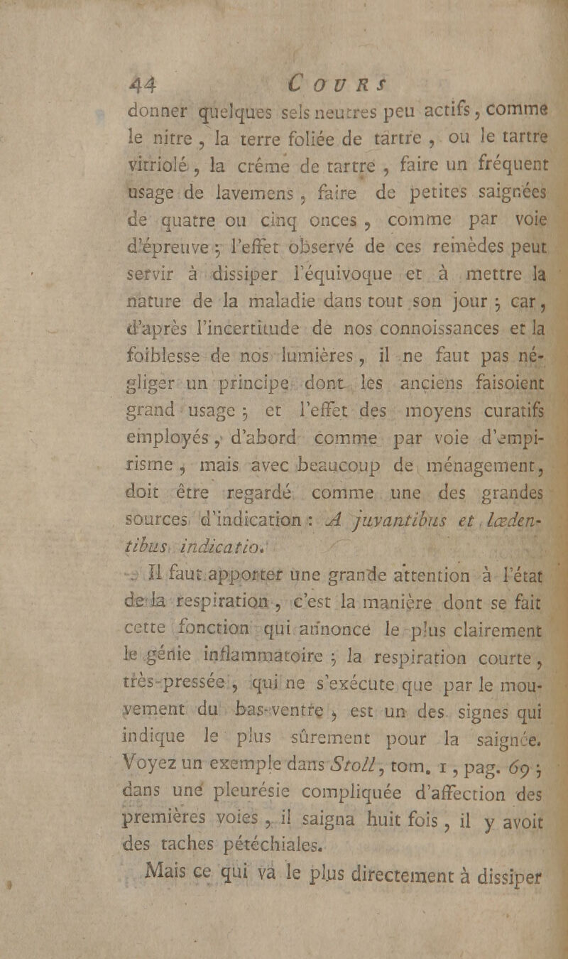 donner quelques sels neutres peu actifs, comme le nitre , la terre foliée de tartre , ou le tartre vitriolé, la crème de tartre , faire un fréquent usage de lavemens , faire de petites saignées de quatre ou cinq onces , comme par voie d'épreuve ; l'effet observé de ces remèdes peut servir à dissiper l'équivoque et à mettre la nature de la maladie dans tout son jour j car, d'après l'incertitude de nos connoissances et la foiblesse de nos lumières , il ne faut pas né- gliger un principe dont les anciens faisoient grand usage j et l'effet des moyens curatifs employés,« d'abord comme par voie d'empi- risme , mais avec beaucoup de ménagement, doit être regardé comme une des grandes sources d'indication : A juvantibus et. Lœden- tibus indication ïl faut.apporter une grande attention à l'état de là respiration , c'est la manière dont se fait cette fonction qui annonce le plus clairement le génie inflammatoire ; la respiration courte, très-pressée , qui ne s'exécute que par le mou- vement du bas-ventre > est un des signes qui indique le plus sûrement pour la saignée. Voyez un exemple dans Stoll, tom. 1, pag. 69 ; dans une pleurésie compliquée d'affection des premières voies , il saigna huit fois, il y avoit des taches pétéchiales. Mais ce qui va le plus directement à dissiper