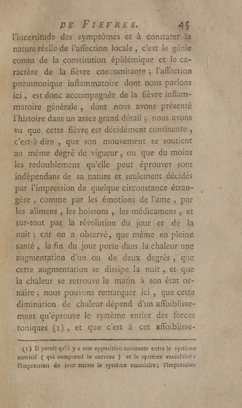 l'incertitude des symptômes et à constater la nature réelle de l'affection locale , c'est le génie connu de la constitution épidémique et le ca- ractère de la fièvre concomitante j l'affection pneumonique inflammatoire dont nous parlons ici, est donc accompagnée de la fièvre inflam- matoire générale , dont nous avons présenté l'histoire dans un assez grand détail ] nous avons vu que cette fièvre est décidément continente , c'est-à-dire , que son mouvement se soutient au même degré de vigueur, ou que du moins les redoublemens qu'elle peut éprouver sont indépendans de sa nature et seulement décidés par l'impression de quelque circonstance étran- gère , comme par les émotions de l'ame , par les alimens , les boissons , les médicamens, et sur-tout par la révolution du jour et de la nuit ; car on a observé, que même en pleine santé , la fin du jour porte dans la chaleur une augmentation d'un ou de deux degrés , que cette augmentation se dissipe la nuit , et que la chaleur se retrouve le matin à son état or- naire j nous pouvons remarquer ici , que cette diminution de chaleur dépend d'un affoiblisse- ment qu'éprouve le système entier des forces toniques (i) , et que c'est à cet affoiblisse- (i) Il paroît qu'il y a une opposition constante entre le système nutritif ( qui comprend le cerveau ) et le système vasculaire : l'impression du jour anime le système vasculaire-, l'impression