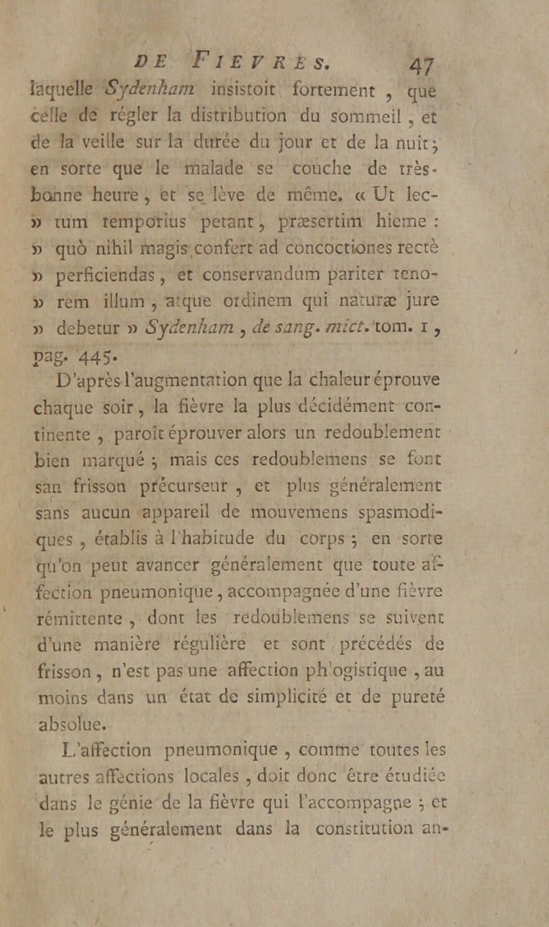 laquelle Sydenham insistoit fortement , que celle de régler la distribution du sommeil , et de la veille sur la durée du jour et de la nuit} en sorte que le malade se couche de très- bonne heure, et se lève de même. « Ut lec- » tum temporius petant, praesertim hieme : » quô nihil magis confcrt ad concoctiones rectè » perficiendas, et conservandum pariter reno- » rem illum , arque ordinem qui naturaî jure » debetur » Sydenham , de sang. mict. tom. i, pag- 445- D'après l'augmentation que la chaleur éprouve chaque soir, la fièvre la plus décidément con- tinente , paroît éprouver alors un redoublement bien marqué \ mais ces redoublemens se font san frisson précurseur , et plus généralement sans aucun appareil de mouvemens spasmodi- ques , établis à l'habitude du corps } en sorte qu'on peut avancer généralement que toute af- fection pneumonique , accompagnée d'une fièvre rémittente , dont les redoublemens se suivent d'une manière régulière et sont précédés de frisson , n'est pas une affection ph'ogistique , au moins dans un état de simplicité et de pureté absolue. L'affection pneumonique , comme toutes les autres affections locales , doit donc être étudiée dans le génie de la fièvre qui l'accompagne \ et le plus généralement dans la constitution an-