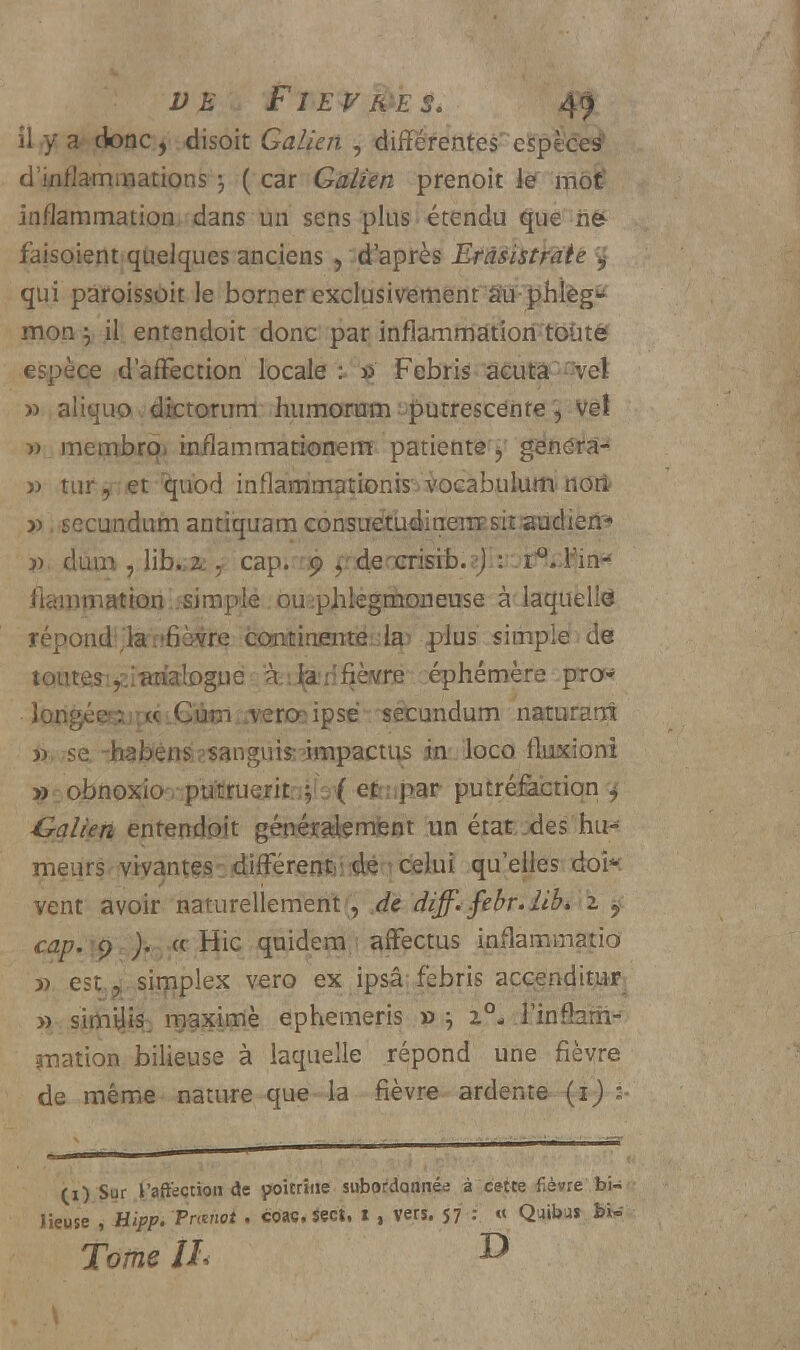 il ,y a* doue , .«lisoît Galien , différentes'espèces* d'inflammations j ( car Galien prenoit le môtë inflammation dans un sens plus ! étendu que ri& faisoient quelques anciens 5 d'après Etàèïstratt y qui paroissoit le borner exclusivement au-phlèg* mon } il entendoit donc par inflammatiori'toùtê espèce d'affection locale : * Febris acuta -~vet » aliquo dictorum humorum putrescente, ve! » membro, inflammationem patiente y généra-* » tur 9 et îmbd inflammationiso vocabuium. nori- » secundum antiquam consuetudinerrFsit audien* j) dura ? lib.,2,, cap. 9 $ decrisib. J : i°..l*irH flaijimatkm-;simplé. ouipjilegmoneuse à laquelle répond!'la.-fièvre continentaiilsp plus simple de tQUtMi^iiotoguëfjâiij^ri^èKrB éphémère pro* lor»gé?^pcÂL€i^i*vero3ipsë -setundum namrarrt » se -habens sanguis- impactus in loco fluxioni 9: obno^ooptiit!ruejritni(3^ efoipar putré&btiqn j Calien entendoit généralement un état des hu- meurs>viyant(?gc!differ.erttii^qcelui qu'elles dofc vent avoir naturellement, de diff< .febr.lib, z 9 cap. :pr )?rjïK Hic quidem afFectus inflammatio » est,*,simplex vero ex ipsâ febris accenditur » sim^: maxime ephemeris » -, 20- Tinrhrh- ynation bilieuse à laquelle répond une fièvre de même nature que la fièvre ardente {ij : (1) Sur l'affection de poitrine subordonnée à cette fièvre bi- lieuse , Hipp. Pnmot . coa«. Sect. i , vers. 57 : « Quibu» Tome IL I>