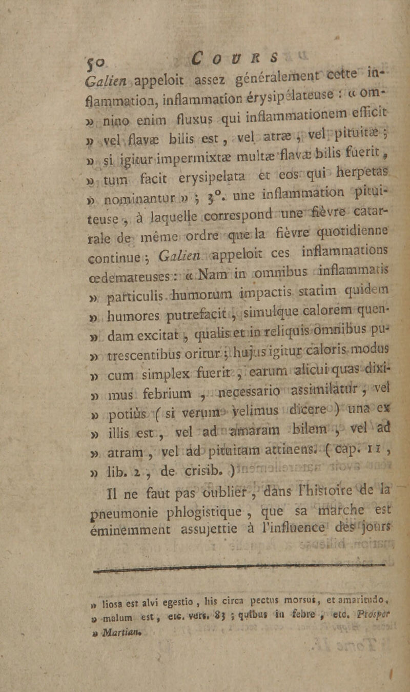 Galien appeloit assez généralement cette in- flammation, inflammation érysipéiateuse : « om- ». nino euim Aukus qui inflammationem efficit » vel.flavee bilis est, vel. atr» , vel'pituitàî » si i^kur impermixtaernultae-flava-bilis fuerit, » tum facit erysipelata et eos qui herpetas » nominantur.» -, une inflammation pum- teuse <, à laquelle correspond umr£èvre catar- rale de même, ordre que la fièvre quotidienne continue h Galkn appeloit ces inflammations œdémateuses: «Nam in omnibus inflammans » particulis.humorum impactis siatim qiùdem » humores putrefacit , simulque calorem quen- » dam excitât , quaiis et in reliquis omnibus pu- » trescentibus oritur iihutpsigituf, caioris,rnodus » cum simplex iuerît ,' eanim ^cui qu^^fia- j> mus febrium , necessario assimilatur, vel » potiùs (si ver\ml^ Veliraus dicqre ) una ex » illis est , vel ad amaram bilem , vel ad » atram , vel ad pitukam attinens. ( cap. 11 , » lib. 1 , de crisib. ) Il ne faut pas oublier , dans rhfttoi're^Ie la pneumonie phlogistique , que sa marche est éminemment assujettie à l'influence1 (fes>fjoùrt » liosa est alvi egestio , bis circa pectus morsu», et amaritudo, » mal 11 m est, etc. ver*. 8} ; qirtbus in febre , etc. F » Martiatu