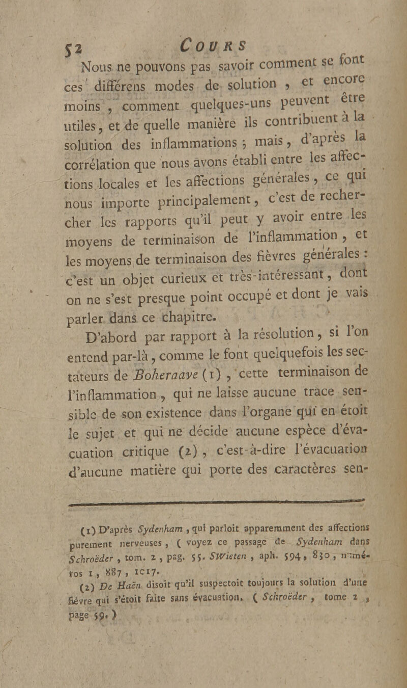 Nous ne pouvons pas savoir comment se font ces' différens modes de solution , et encore moins J comment quelques-uns peuvent être utiles, et de quelle manière ils contribuent a a solution des inflammations ; mais, d'après^ la corrélation que nous avons établi entre les affec- tions locales et les affections générales, ce qui nous importe principalement, c'est de recher- cher les rapports qu'il peut y avoir entre les moyens de terminaison de l'inflammation , et les moyens de terminaison des fièvres générales : c'est un objet curieux et très-intéressant, dont on ne s'est presque point occupé et dont je vais parler dans ce chapitre. D'abord par rapport à la résolution, si l'on entend par-là, comme le font quelquefois les sec- tateurs de Boheraave (i) , cette terminaison de l'inflammation , qui ne laisse aucune trace sen- sible de son existence dans l'organe qui en étoit le sujet et qui ne décide aucune espèce d'éva- cuation critique (i) , c'est-à-dire l'évacuation d'aucune matière qui porte des caractères sen- (i) D'après Sydcnham , qui parloit apparemment des affections purement nerveuses , ( voyez ce passage de Sydenham dans Schroëder , tom. l , psg. 5$. Swieten , aph. $94, 8}o , n :mé- ros 1, 887 , 1C17. (i) De Haën disoit qu'il suspectoit toujours la solution d'une fièvre qui s'étoit faite sans évacuation. ( Schroëder , tome 2 , page J9- )