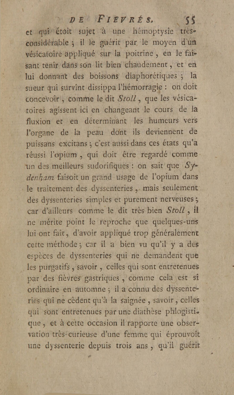 DE FIEV RÉ S. S$ et qui étoit sujet à une hémoptysie très- considérable i il )e guérit par le moyen d un vésicatoire appliqué sur la poitrine , en le fai- sant tenir dans son lit bien chaudement, et en lui donnant des boissons diaphoniques ; la sueur qui survînt dissippa l'hémorragie : on doit concevoir , comme le dit Stoll, que les vésica- toires agissent ici en changeant le cours de la fluxion et en déterminant les humeurs vers l'organe de la peau dota ils deviennent de puissans excitans \ c'est aussi dans ces états qu'a réussi l'opium, qui doit être regardé comme un des meilleurs sudorifiques : on sait que $y~ denham faisoit un grand usage de l'opium dans le traitement des dyssenteries , mais seulement des dyssenteries simples et purement nerveuses;, car d'ailleurs comme le dit très bien Stoll, il ne mérite point le reproche que quelques-uns lui ont fait, d'avoir appliqué trop généralement cette méthode j car il a bien vu qu'il y a des espèces de dyssenteries qui ne demandent que les purgatifs, savoir , celles qui sont entretenues par des fièvre? gastriques, comme cela est si ordinaire en automne 5 il a connu des dyssente- ries qui ne cèdent qu'à la saignée , savoir, celles qui sont entretenues par une diathèse phlogisti. que, et à cette occasion il rapporte une obser- vation très-curieuse d'une femme qui éprouvoit une dyssenterie depuis trois ans, qu'il guérit