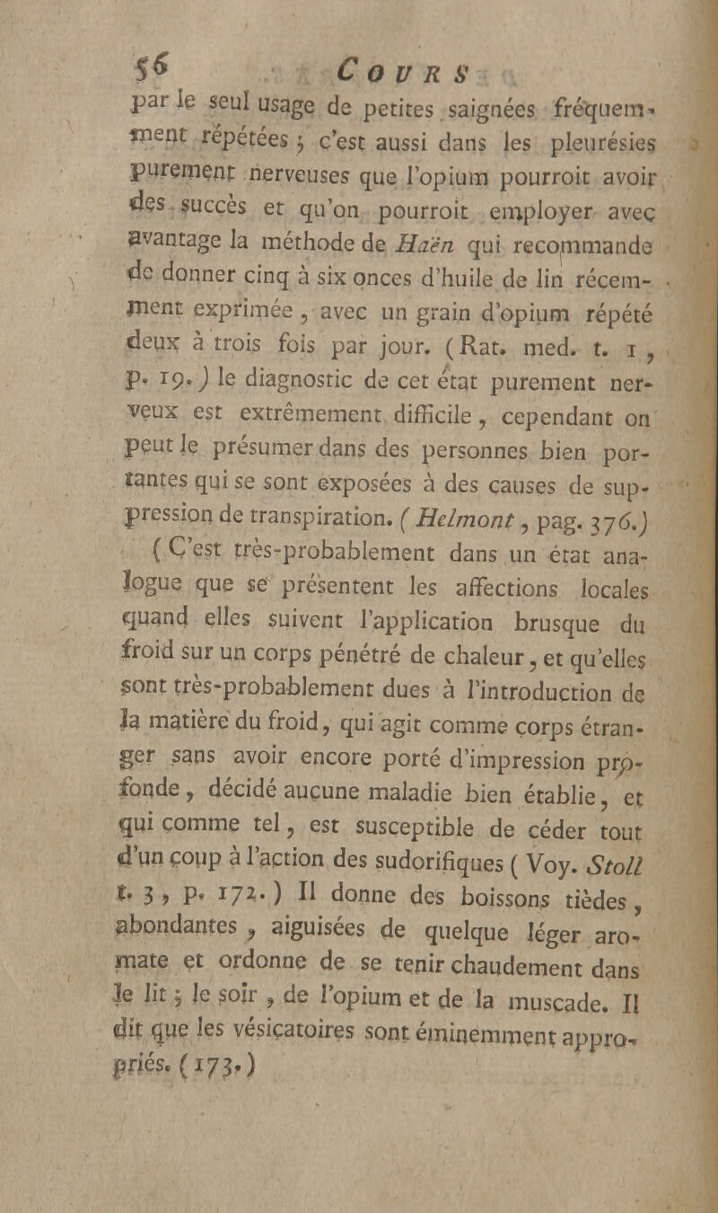 parle seul usagç de petites saignées frequem* înerjt répétées ; c'est aussi dans les pleurésies purement nerveuses que l'opium pourroit avoir des succès et qu'on pourroit employer avec avantage la méthode de Haên qui recommande de donner cinq à six onces d'huile de lin récem- ment exprimée , avec un grain d'opium répété deux à trois fois par jour. ( Rat. med. t. i , p. ro. J le diagnostic de cet état purement ner- veux est extrêmement difficile, cependant on peut le présumer dans des personnes bien por- tantes qui se sont exposées à des causes de sup- pression de transpiration. ( Helmont, pag. 376.J (C'est très-probablement dans un état ana- logue que se présentent les affections locales quand elles suivent l'application brusque du froid sur un corps pénétré de chaleur, et qu'elles çont très-probablement dues à l'introduction de h matière du froid, qui agit comme corps étran- ger sans avoir encore porté d'impression pro- fonde , décidé aucune maladie bien établie, et qui comme tel, est susceptible de céder tout d'un çoup à l'action des sudorifiques ( Voy. Stoll t. 3 , p. 171.) Il donne des boissons tièdes, abondantes , aiguisées de quelque léger aro- mate et ordonne de se tenir chaudement dans le lit ; le soir , de l'opium et de la muscade. II dit que les vésiçatoires sont éminemment appro- priés. (173,)