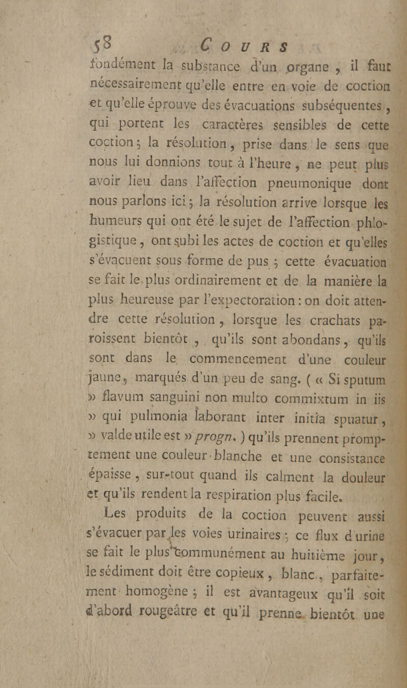 fondement la substance d'un prgane , il faut nécessairement qu'elle entre en voie de coction et qu'elle éprouve des évacuations subséquentes , qui portent les caractères sensibles de cette coction; la résolution, prise dans le sens que nous lui donnions tout à l'heure , ne peut plus avoir lieu dans l'affection pneumonique dont nous parlons ici \ la résolution arrive lorsque les humeurs qui ont été le sujet de l'affection ph'.o- gistique, onts.ubiles actes de coction et quelles s'évacuent sous forme de pus ; cette évacuation se fait le plus ordinairement et de la manière la plus heureuse par l'expectoration : on doit atten- dre cette résolution , lorsque les crachats pa- raissent bientôt , qu'ils sont abondans, qu'ils sont dans le commencement d'une couleur jaune, marqués d'un peu de sang. ( « Si sputum 5) flavum sanguini non muko commixtum in iis » qui pulmonia îaborant inter initia spuatur, » valde utile est » progn. ) qu'ils prennent promp- tement une couleur blanche et une consistance épaisse , sur-tout quand ils calment la douleur et qu'ils rendent la respiration plus facile. Les produits de la coction peuvent aussi s'évacuer par les voies urinaires ce flux d urine se fait le plus*t-ommunément au huitième jour, le sédiment doit être copieux , blanc , parfaite- ment homogène ; il est avantageux qu'il soit «l'abord rougeâtre et qu'il prenne, bientôt une