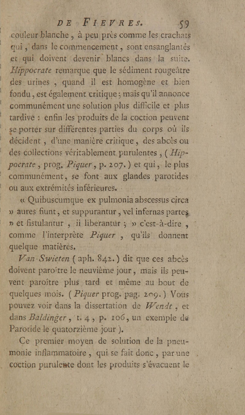 couleur blanche , à peu près comme les crachats quidans le commencement, sont ensanglantés et qui doivent devenir' blancs dans la suite. Hippocrate remarque que le sédiment rougeâtre des urines , quand il est homogène et bien fondu, est également critique j mais qu'il annonce communément une solution plus difficile et plus tardive : enfin les produits de la coction peuvent se porter sur différentes parties du corps où ils décident , d'une manière critique , des abcès ou des collections véritablement purulentes , ( Hip- pocrate , prog. Piquer, p. 207. ) et qui, le plus communément, se font aux glandes parotides ou aux extrémités inférieures. « Quibuscumque ex pulmonia abscessus circa m aures fiunt, et suppurantur, vel infernas partes » et fistulantur , ii liberantur } » c'est-à-dire , comme l'interprète Piquer , qu'ils donnent quelque matières. Van Swieten ( aph. 842.) dit que ces abcès doivent paro'tre le neuvième jour, mais ils peu- vent paraître plus tard et même au bout de quelques mois. ( Piquer prog. pag. 2^9.) Vous pouvez voir dans la dissertation de JVendt, et dans Baldinger , t. 4 , p. 106, un exemple de Parotide le quatorzième jour ). Ce premier moyen de solution de la pneu- monie inflammatoire , qui se fait donc , par une coction puruleste dont les produits s'évacuent le