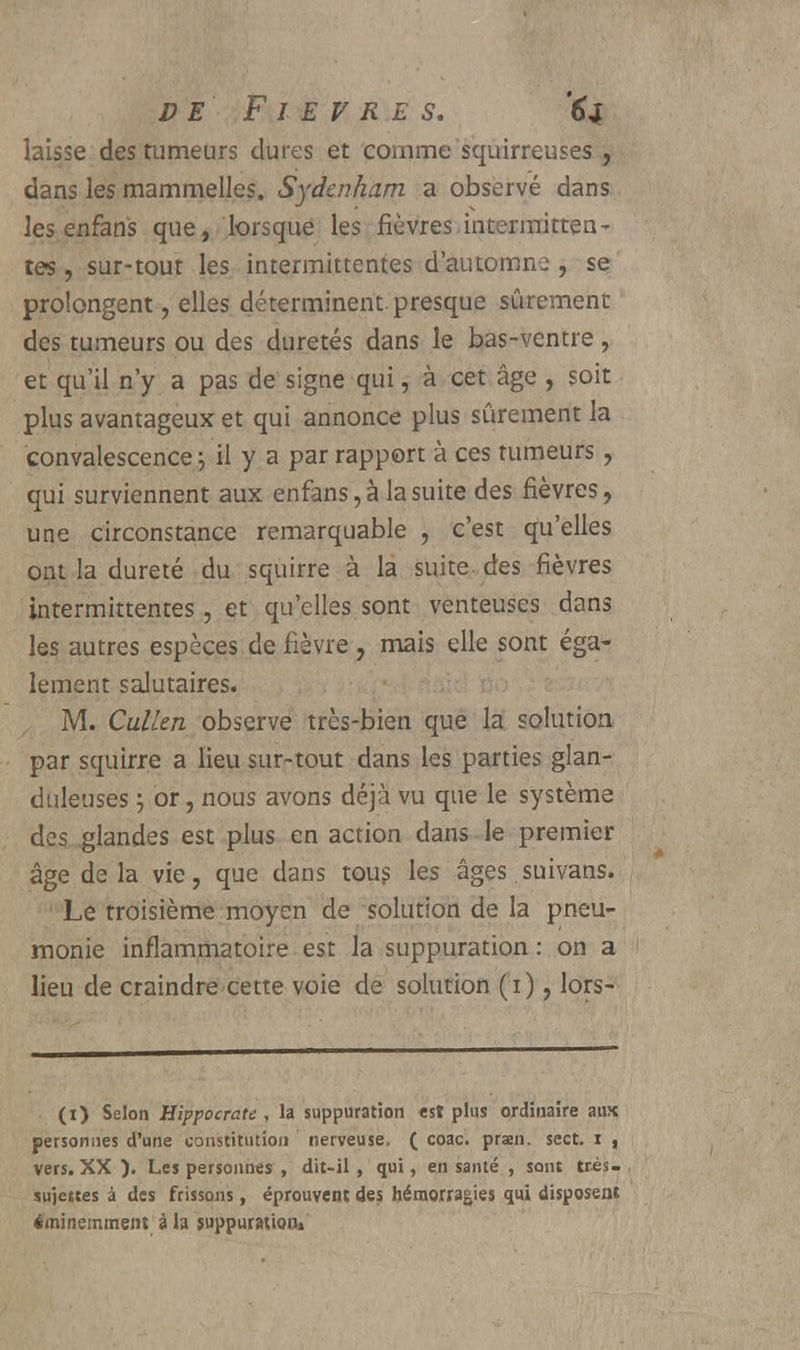 laisse des tumeurs dures et comme squirreuses , dans les mammelles. Sydenham a observé dans les enfans que, lorsque les fièvres intermitten- tes , sur-tout les intermittentes d'automne , se prolongent, elles déterminent presque sûrement des tumeurs ou des duretés dans le bas-ventre, et qu'il n'y a pas de signe qui, à cet âge , soit plus avantageux et qui annonce plus sûrement la convalescence j il y a par rapport à ces tumeurs, qui surviennent aux enfans, à la suite des fièvres, une circonstance remarquable , c'est qu'elles ont la dureté du squirre à la suite des fièvres intermittentes, et qu'elles sont venteuses dans les autres espèces de fièvre, mais elle sont éga- lement salutaires. M. CulLen observe très-bien que la solution par squirre a lieu sur-tout dans les parties glan- duleuses ; or, nous avons déjà vu que le système des glandes est plus en action dans le premier âge de la vie, que dans tous les âges suivans. Le troisième moyen de solution de la pneu- monie inflammatoire est la suppuration : on a lieu de craindre cette voie de solution (i), lors- (i) Selon Hippocrate , la suppuration est plus ordinaire aux personnes d'une constitution nerveuse. ( coac. praen. sect. i , vers. XX ). Les personnes , dit-il , qui, en santé , sont très- sujettes à des frissons, éprouvent des hémorragies qui disposent éminemment à la suppuration»