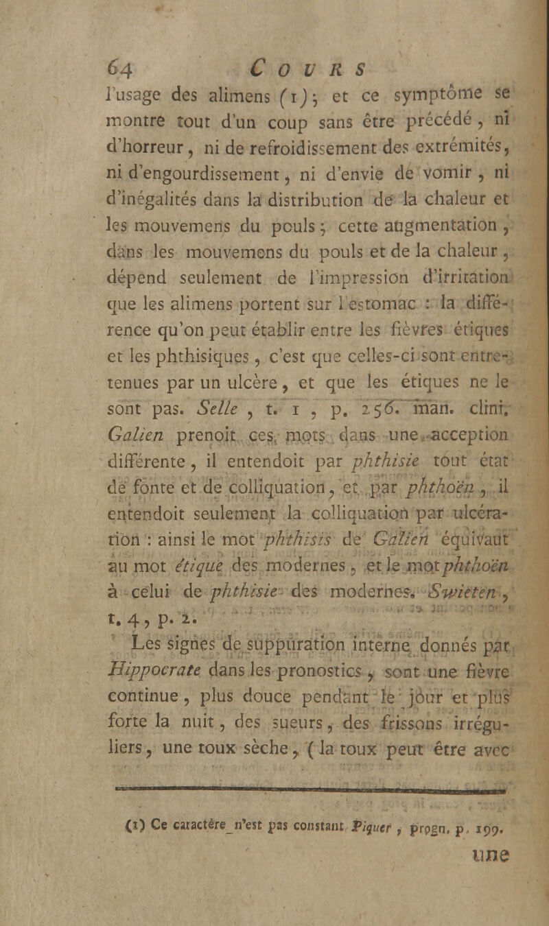 l'usage des alimens (i), et ce symptôme se montre tout d'un coup sans être précédé, nî d'horreur, ni de refroidissement des extrémités, ni d'engourdissement, ni d'envie de vomir , ni d'inégalités dans la distribution dé la chaleur et les mouvemens du pouls ; cette augmentation , d.:ns les mouvemens du pouls et de la chaleur , dépend seulement de l'impression d'irritation que les alimens portent sur l'estomac : la diffé- rence qu'on peut établir entre les fièvres étiques et les phthisiques, c'est que celles-ci sont entrer tenues par un ulcère, et que les étiques ne le sont pas. Selle , t. i \ p. 2 5^~rnari. clinî. Galien prenoit ces- mots dans une ««acception différente, il entendoit par phthisie tout état de fonte et de colliquation, et.,par phthô'éii, il entendoit seulemem: la colliquatiort par ulcéra- tion : ainsi le mot pHthisis de Gdlie'rL éguiVatifr au mot étique des modernes, fitlejnQitphthoën à celui de phthisie- des modernes SwUtëtà) ,q ', i .î ; :isfï .. .1 ■». *<•« 3* lu. :oq .fcOBrl t. 4, p. 2. Les signes âejûfipiuâtipn interne^ donnés par Hippocrate dans les pronostics y sont une fièvre continue, plus douce pendant;le:jÔur et'pK$ forte la nuit, des sueurs, des frissons irrégu- liers, une toux sèche, ( la toux peut être avec (i) Ce caractére_n'est pas constant Piquer , prpgn. p . 199. une