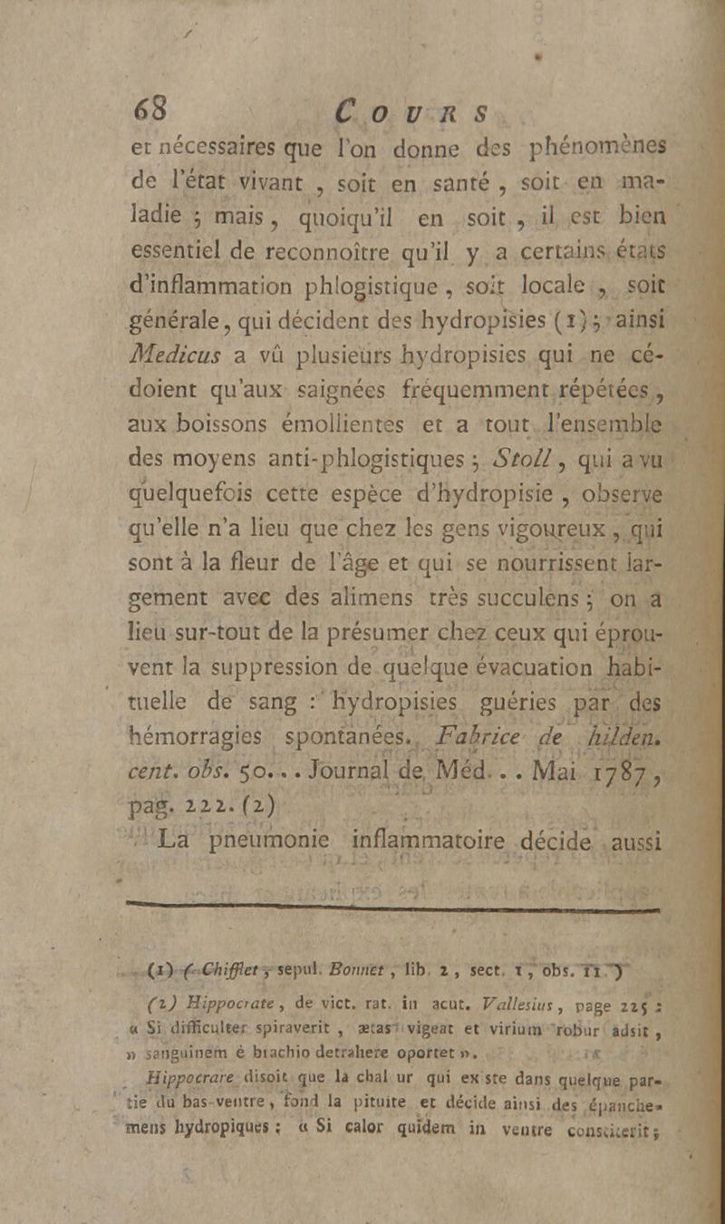 et nécessaires que Ton donne des phénomènes de l'état vivant , soit en santé , soit en ma- ladie $ mais, quoiqu'il en soit , il est bien essentiel de reconnoître qu'il y a certains états d'inflammation phlogistique, soit locale , soit générale, qui décident des hydropisies (i)^ainsi Medicus a vû plusieurs hydropisies qui ne cé- doient qu'aux saignées fréquemment répétées , aux boissons émollientes et a tout l'ensemble des moyens anti-phlogistiques j Stoll, qui a vu quelquefois cette espèce d'hydropisie , observe qu'elle n'a lieu que chez les gens vigoureux , qui sont à la fleur de lage et qui se nourrissent lar- gement avec des alimens très succulens $' on a lieu sur-tout de la présumer chez ceux qui éprou- vent la suppression de quelque évacuation habi- tuelle de sang .-'hydropisies guéries par des hémorragies spontanées., Fabrice de hilden. cent, obs, 50... Journal de, Méd.. . Mai 1787 , pag. 111. (1) La pneumonie inflammatoire décide aussi . . (1) -f Chifflet y sepul. Bonnet, lib. 2, sect. i,~ obs.'TlTJ* (i) Hippocrate, de vict. rat. in acut. Vallesius, page iif j « Si difficulter spiraverit , aetas^ vigeat et virium robur adsit , » sanguinem é biachio detrahere oportet». a Hippocrare disoit que la chai ur qui ex'sre dans quelque par- tie du bas-ventre, fond la pituite et décide ainsi des épanche» mens hydropiques ; a Si calor quî<Jem in ventre consïuetit;