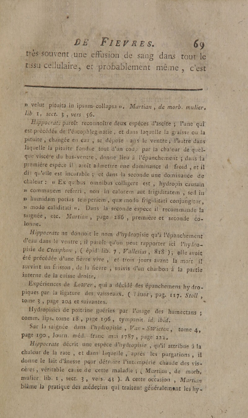 très-sou vent, une effusion de sang dans tout le tissu cellulaire, et probablement même , c'est » velut pituita in ipstim- collapsa ». Martian , de morb. mulier. lib 1. stct. 1 , vers 56. Hippocrati paroîr reconnoître deun espèces d'ascite ; l'une quî est précédée de l'éucophleg.natie, et dans laquelle la graisse ou la pituite, changée en eau , se dépose ans le ventre ; l'autre dans laquelle la pituite fondue tout d'un couf; par la chaleur de quel- que viscère du bas-ventre, donne lieu à i'épanchement ; dans la première espèce i! , aroît admettre une dominance d froid , et il dit qu'elle est incurable ; et dans la seconde une dominance de chaleur : « Ex quibus omnibus colligere est , hydropis causain » commutjem referri , non in calorem aut trigiditatem , sel in » liumidam potius temperiem , qua; modo frigiditati conjungitur, » modo caliditati ». Dans la seconde espèce il recommande la saignée, etc. Martian, page 286, première et seconde co- lonne. Hippocrdte ne donnoit le nom d'hydropisie qu'à I'épanchement d'eau dans le ventre ; il paroît qu'on peut rapporter ici l'hydro- }>isie de Ctesiphon , ( épid lib. 7 , Vallesius, 818 ); elleavoit été précédée d'une fièvre vive , et trois jours avant la mort il survint un frisson, de la fièvre , suivis d'un charbon à la partie interne,de la cuisse droite. Expériences de Lower, qui a décidé des épanchemens hydro- piques par la ligature des vaisseaux. ( lissât*, pag. u7. Stoll , tome ? , page 104 et suivantes. Hydropisies de poitrine guéries par l'usage des humectans • comm. lips. tome 18 , page 196, tympanit. id. ibid. Sur la saignée dans l'hydropisie , Var. - Swieten , tome 4, page 190, Jouni. méd. franc nv.:i 1787, page irz. Hippocrate décrit une espèce d'hydropisie , qu'il attribue a la chaleur de la rate , et dans laquelle , après les purgations, il donne le lait d'ânesse pour détruira l'intempérie chaude des vis- cères, véritable cause de cette maladie; t Martian , de morb, mulier lib. t , sect. 3 , vers. 45 ). A cette occasion , Martian blâme la praline des médecins qui traitent géhéraleintnt les hv-