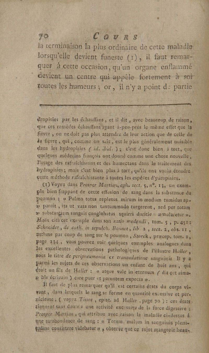 ]a terminaison la plus ordinaire de cette maladie lorsqu'elle devient funeste (i), il faut remar- quer à cette occasion, qu'un organe enflammé devient un centre qui appelé fortement à sor toutes les humeurs \ or, il n'y a point d: partie fîropisies par les échauffons, et il dit, avec beaucoup de raison, que ces remèdes échauffons ayant à-peu-près le même effet que la iièvre , or. ne doit pas plus attendis de leur action que de celle da la fiçvrç , qui, comme on sait, est le plus généralement nuisible «dans les hydropisies ( id. Ibld. ). ;, c'est donc bien à tort, que quelques médecins fia nçois ont donné comme une chose nouvelle, l'usage des rafraîchissans et des humectans dans le traitement des ïiydropisies; mais c'est bien plus à tort, qu'ils ont voulu étendre çette méthode rafraîchissante à toutes les espèces d'yuropisies. Cl)Voyez dans Prosnçr Martian,aph. sect. ï,n°. i}, un exem- ple bien frappant de cette effusion de sang dans la substance du Spqumon 5 « Pulmo totus repletus mirum in modum tumidus ap- V paruit , ita ut vasa non tanturnmodo turgereut, sed per totam ai substangam sanguis çonglohatus squirri duritie > œmularetur ». Jîaën cité cet exemple dans son ratio rredendi, tom. 5 , p. 451; Schneider, de cath. in sepulcli. Bonnet, lib 1 , sect. î, ois. il , asthme par coup de sang sur le poumon , Storck, prœcep. tom. 1,. j>age j?4 , vous pouvez voir quelques exemples analogues dans les excellentes observations pathologiques de l'illustre Halkr , sous le titre de peripneumonia ex transudatione sanguinis II y a parmi les sujets de ces observations un enfant de huit ans , qui 4toh un fils de Hallcr : « atque vale in etçrnum ( dit çet aima- jp bte écrivain ) c.ire puer et parentem expecta ». Il faut de plus remarquer qu'il est certains états du corps vi- ?an,t, dans lesquels le sang se forme en quantité excessive et per- îiicieuse ; ( voyez Tissot , epist. ad Haller , page 70 ) ; ces états1 îienneut sans doute i «ne activité excessive de U force digestive i Prasper Martian , qui attribue avec raison la maladie ci-dessus à çrçe surabondauce de. sang : u Totiun malum in sanguinis pleni» ferV1*8 W$&& VWebatur » , observe que ce sujet raangeoit beau-