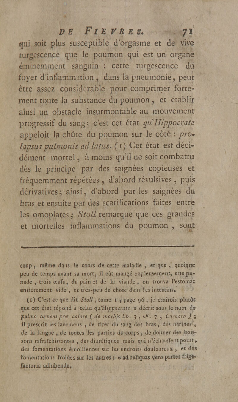 qui soit plus susceptible d'orgasme et de vive turgescence que le poumon qui est un organe éminemment sanguin : cette turgescence dii foyer d'inflammation , dans la pneumonie, peut être assez considérable pour comprimer forte- ment toute la substance du poumon , et établir ainsi un obstacle insurmontable au mouvement progressif du sang:, c'est cet état quHippocrate appeloit la chute du poumon sur le côté : pro- lapsus pulmonis ad latus. (r) Cet état esr déci- dément mortel, à moins qu'il ne soit combattu dès le principe par des saignées copieuses et fréquemment répétées, d'abord révulsives, puis dérivatives^ ainsi, d'abord par les saignées du bras et ensuite par des scarifications faites entre les omoplatesStolL remarque que ces grandes et mortelles inflammations du poumon , sont coup, même dans !e cours de cette maladie , et que , quoiqne peu de temps avant sa mort, il eût mangé copieusement, une pa- nade , trois œufs, du pain et de la viande, ou trouva l'estomac entièrement vide , et très-peu de chose dans les intestins, (O C'est ce que dit Stoll, tome i , page 96 , je croirois plutôt que cet état répond à celui qu'Hippocrate a décrit sous le nom de pulmo twnens prx calore ( de inorbis lib. 5 , /i8, 7 , Comaro ) ; il prescrit les lavemens , de tirer du sang des bras, des narines , de la langue , de toutes les parties du corps, de donner des bois- sons rafraîchissantes , des diurétiques mais qui n'échauffent point, des fomentations émollientes sur les endroits douloureux , et des fomentation* froides sur les auties : a ad reiiquas vero pattes frige- factoria adhibenda.