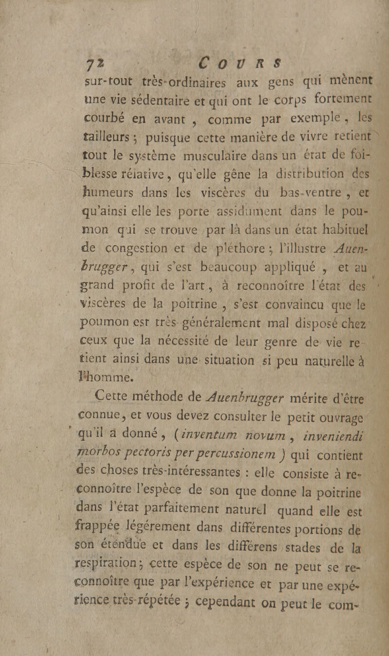 sur-tout très-ordinaires aux gens qui mènent line vie sédentaire et qui ont le corps fortement courbé en avant , comme par exemple , les tailleurs ; puisque cette manière de vivre retient tout le système musculaire dans un état de foi- blesse relative, qu'elle gêne la distribution des humeurs dans les viscères du bas-ventre , et qu'ainsi elle les porte assidûment dans le pou- mon qui se trouve par là dans un état habituel de congestion et de pléthore \ l'illustre Auen- hmgger, qui s'est beaucoup appliqué , et au grand profit de l'art, à reconnoîrre letat des viscères de la poitrine , s'est convaincu que le poumon est très généralement mal disposé chez ceux que la nécessité de leur genre de vie re tient ainsi dans une situation si peu naturelle à Innomme. Cette méthode de Auenbrugger mérite d'être connue, et vous devez consulter le petit ouvrage qu'il adonné, (inventum novum , inveniendi morhos pectoris perpercussionern ) qui contient des choses très-intéressantes : elle consiste à re- çonnoître l'espèce de son que donne la poitrine dans l'état parfaitement naturel quand elle est frappée légèrement dans différentes portions de son étendue et dans les différens stades de la respiration; cette espèce de son ne peut se re- çonnoître que par l'expérience et par une expé- rience, très-répétée j cependant on peut le com-