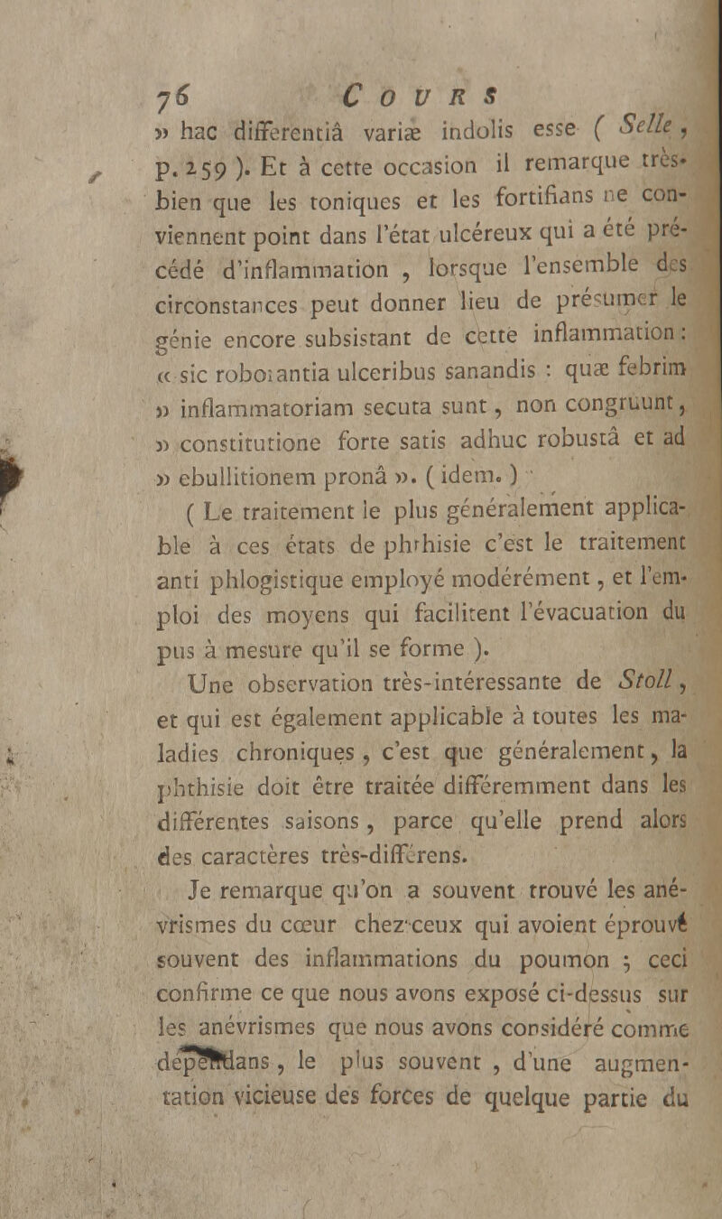 » hac differentiâ variée indolis esse ( Selle , p. 259 ). Et à cette occasion il remarque très» bien que les toniques et les fortifians ne con- viennent point dans l'état ulcéreux qui a été pré- cédé d'inflammation , lorsque l'ensemble des circonstances peut donner lieu de présumer le génie encore subsistant de cette inflammation: xc sic roboiantia ulceribus sanandis : quai febrim » inflammatoriam secuta sunt, non congruunt, » constitutione forte satis adhuc robustâ et ad » ebullitionem pronâ ». ( idem. ) ( Le traitement le plus généralement applica- ble à ces états de phrhisie c'est le traitement anti phlogistique employé modérément, et l'em- ploi des moyens qui facilitent l'évacuation du pus à mesure qu'il se forme ). Une observation très-intéressante de Stoll, et qui est également applicable à toutes les ma- ladies chroniques, c'est que généralement , la pbthisie doit être traitée différemment dans les différentes saisons, parce qu'elle prend alors des caractères très-diffjrens. Je remarque qu'on a souvent trouvé les ané- vrismes du cœur chezeeux qui avoient éprouvé souvent des inflammations du poumon } ceci confirme ce que nous avons exposé ci-dessus sur les anévrismes que nous avons considéré comme depe&tlans, le plus souvent , d'une augmen- tation vicieuse des forces de quelque partie du