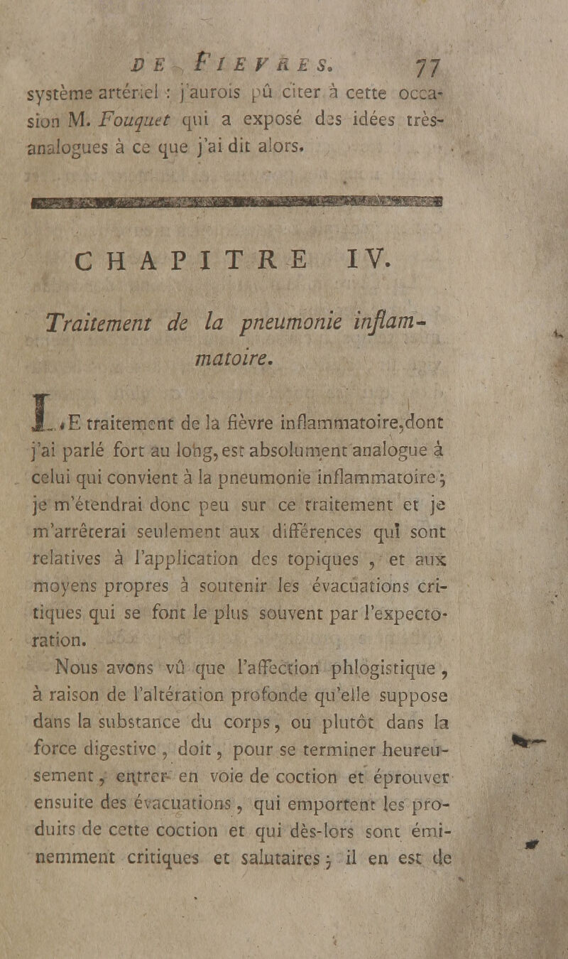 DE, F î E F n E S. JJ système artériel : j'aurois pû citer à cette occa- sion M. Fouquet qui a exposé cbs idées très- analogues à ce que j'ai dit alors. CHAPITRE IV. Traitement de la pneumonie inflam- matoire. JL<E traitement de la fièvre infîammatoire.dont j'ai parlé fort au long, est absolument analogue à celui qui convient à la pneumonie inflammatoire; je m'étendrai donc peu sur ce traitement et je m'arrêterai seulement aux différences qui sont relatives à l'application des topiques , et aux moyens propres à soutenir les évacuations cri- tiques qui se font le plus souvent par l'expecto- ration. Nous avons vu que l'affection phlogistique, à raison de l'altération profonde qu'elle suppose dans la substance du corps, ou plutôt dans la force digestivc , doit, pour se terminer heureu- sement y ei\treF en voie de coction et éprouver ensuite des évacuations, qui emportent les pro- duits de cette coction et qui dès-lors sont émi- nemment critiques et salutaires ; il en est de