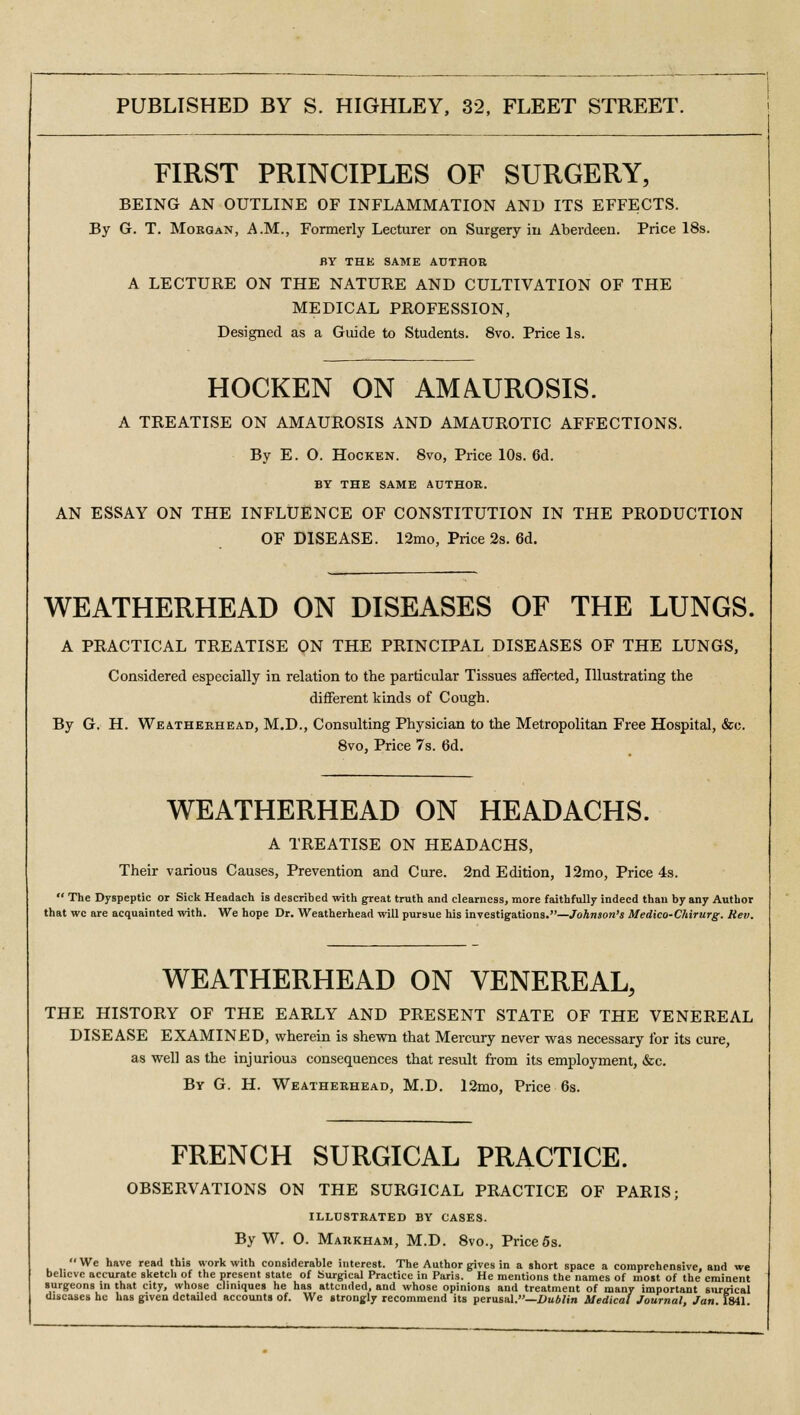 FIRST PRINCIPLES OF SURGERY, BEING AN OUTLINE OF INFLAMMATION AND ITS EFFECTS. By G. T. Morgan, A.M., Formerly Lecturer on Surgery in Aberdeen. Price 18s. BY THE SAME AUTHOR A LECTURE ON THE NATURE AND CULTIVATION OF THE MEDICAL PROFESSION, Designed as a Guide to Students. 8vo. Price Is. HOCKEN ON AMAUROSIS. A TREATISE ON AMAUROSIS AND AMAUROTIC AFFECTIONS. By E. 0. Hocken. 8vo, Price 10s. 6d. BY THE SAME AUTHOR. AN ESSAY ON THE INFLUENCE OF CONSTITUTION IN THE PRODUCTION OF DISEASE. 12mo, Price 2s. 6d. WEATHERHEAD ON DISEASES OF THE LUNGS. A PRACTICAL TREATISE ON THE PRINCIPAL DISEASES OF THE LUNGS, Considered especially in relation to the particular Tissues affected, Illustrating the different kinds of Cough. By G. H. Weatherhead, M.D., Consulting Physician to the Metropolitan Free Hospital, &c. 8vo, Price 7s. 6d. WEATHERHEAD ON HEADACHS. A TREATISE ON HEADACHS, Their various Causes, Prevention and Cure. 2nd Edition, 12mo, Price 4s.  The Dyspeptic or Sick Headach is described with great truth and clearness, more faithfully indeed than by any Author that wc are acquainted with. We hope Dr. Weatherhead will pursue his investigations.—Johnson's Medico-Chirurg. Rev. WEATHERHEAD ON VENEREAL, THE HISTORY OF THE EARLY AND PRESENT STATE OF THE VENEREAL DISEASE EXAMINED, wherein is shewn that Mercury never was necessary for its cure, as well as the injurious consequences that result from its employment, &c. By G. H. Weatherhead, M.D. l2mo, Price 6s. FRENCH SURGICAL PRACTICE. OBSERVATIONS ON THE SURGICAL PRACTICE OF PARIS; illustrated by cases. By W. 0. Markham, M.D. 8vo., Price 5s. We have read this work with considerable interest. The Author gives in a short space a comprehensive, and we believe accurate sketcli of the present state of Surgical Practice in Paris. He mentions the names of most of the eminent surgeons in that city, whose cliniques he has attended, and whose opinions and treatment of many important surgical diseases he has given detailed accounts of. We strongly recommend its perusal.—Dublin Medical Journal, Jan 1841