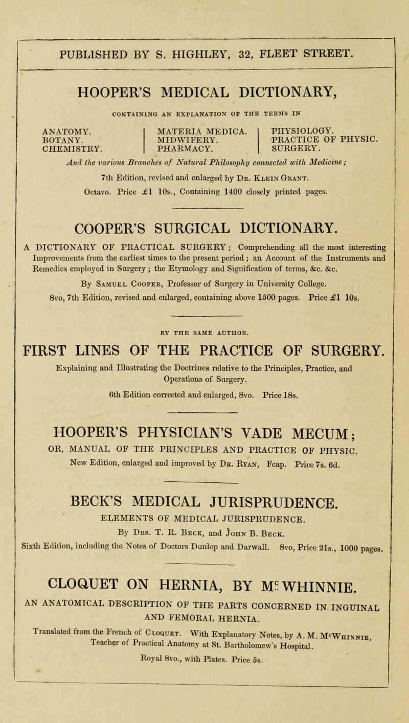 HOOPER'S MEDICAL DICTIONARY, CONTAINING AN EXPLANATION OF THE TERMS IN PHYSIOLOGY. PRACTICE OF PHYSIC. SURGERY. And the various Branches of Natural Philosophy connected with Medicine ; ANATOMY. BOTANY. CHEMISTRY MATERIA MEDICA. MIDWIFERY. PHARMACY. 7th Edition, revised and enlarged by Dr. Klein Grant. Octavo. Price £1 10s., Containing 1400 closely printed pages. COOPER'S SURGICAL DICTIONARY. A DICTIONARY OF PRACTICAL SURGERY; Comprehending all the most interesting Improvements from the earliest times to the present period; an Account of the Instruments and Remedies employed in Surgery ; the Etymology and Signification of terms, &c. &c. By Samuel Cooper, Professor of Surgery in University College. 8vo, 7th Edition, revised and enlarged, containing above 1500 pages. Price ,£1 10s. BY THE SAME AUTHOR. FIRST LINES OF THE PRACTICE OF SURGERY. Explaining and Illustrating the Doctrines relative to the Principles, Practice, and Operations of Surgery. 6th Edition corrected and enlarged, 8vo. Price 18s. HOOPER'S PHYSICIAN'S VADE MECUM; OR, MANUAL OF THE PRINCIPLES AND PRACTICE OF PHYSIC. New Edition, enlarged and improved by Dr. Ryan, Fcap. Price 7s. 6d. BECK'S MEDICAL JURISPRUDENCE. ELEMENTS OF MEDICAL JURISPRUDENCE. By Drs. T. R. Beck, and John B. Beck. Sixth Edition, including the Notes of Doctors Danlop and Darwall. 8vo, Price 21s., 1000 pages. CLOQUET ON HERNIA, BY M^WHINNIE. AN ANATOMICAL DESCRIPTION OF THE PARTS CONCERNED IN INGUINAL AND FEMORAL HERNIA. Translated from the French of Cloquet. With Explanatory Notes, by A. M. McWhinnie Teacher of Practical Anatomy at St. Bartholomew's Hospital. Royal 8vo., with Plates. Price 5s.