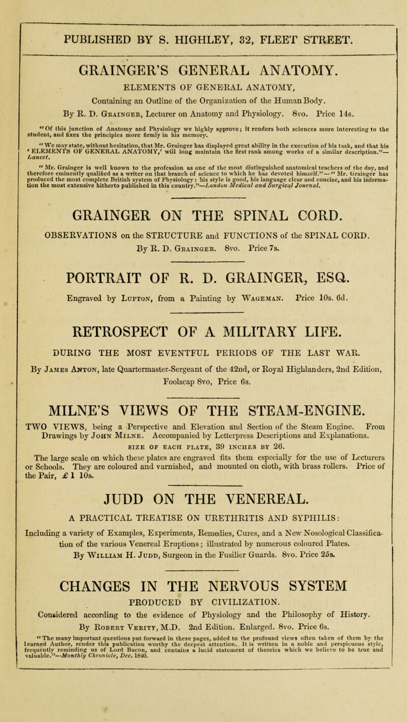 GRAINGER'S GENERAL ANATOMY. ELEMENTS OF GENERAL ANATOMY, Containing an Outline of the Organization of the Human Body. By R. D. Grainger, Lecturer on Anatomy and Physiology. 8vo. Price 14s. Of this junction of Anatomy and Physiology we highly approve; it renders both sciences more interesting to the student, and fixes the principles more firmly in his memory. We may state, without hesitation, that Mr. Grainger has displayed great ability in the execution of his task, and that his ' ELEMENTS OF GENERAL ANATOMY,' will lone maintain the first rank among works of a similar description.— Lancet.  Mr. Grainger is well known to the profession as one of the most distinguished anatomical teachers of the day, and therefore eminently qualified as a writer on that branch of science to which he has devoted himself. —  Mr. Grainger has produced the most complete British system of Physiology: his style is good, his language clear and concise, and his informa- tion the most extensive hitherto published in this country.—London Medical and Surgical Journal. GRAINGER ON THE SPINAL CORD. OBSERVATIONS on the STRUCTURE and FUNCTIONS of the SPINAL CORD. By R. D. Grainger. 8vo. Price 7s. PORTRAIT OF R. D. GRAINGER, ESQ. Engraved by Lupton, from a Painting by Wage man. Price 10s. 6d. RETROSPECT OF A MILITARY LIFE. DURING THE MOST EVENTFUL PERIODS OF THE LAST WAR. By James Anton, late Quartermaster-Sergeant of the 42nd, or Royal Highlanders, 2nd Edition, Foolscap 8vo, Price 6s. MILNE'S VIEWS OF THE STEAM-ENGINE. TWO VIEWS, being a Perspective and Elevation and Section of the Steam Engine. From Drawings by John Milne. Accompanied by Letterpress Descriptions and Explanations. SIZE OF EACH PLATE, 39 INCHES BY 26. The large scale on which these plates are engraved fits them especially for the use of Lecturers or Schools. They are coloured and varnished, and mounted on cloth, with brass rollers. Price of the Pair, £1 10s, JUDD ON THE VENEREAL. A PRACTICAL TREATISE ON URETHRITIS AND SYPHILIS: Including a variety of Examples, Experiments, Remedies, Cures, and a New Nosological Classifica- tion of the various Venereal Eruptions; illustrated by numerous coloured Plates* By William H. Judd, Surgeon in the Fusilier Guards. 8vo. Price 25s. CHANGES IN THE NERVOUS SYSTEM PRODUCED BY CIVILIZATION. Considered according to the evidence of Physiology and the Philosophy of History. By Robert Verity, M.D. 2nd Edition. Enlarged. 8vo. Price 6s. The many important questions put forward in these pages, added to the profound views often taken of them by the learned Author, render this publication worthy the deepest attention. It is written in a noble and perspicuous style, frequently reminding us of Lord Bacon, and contains a lucid statement of theories which we believe to be true and valuable.—Monthly Chronicle, Dec. 1840.