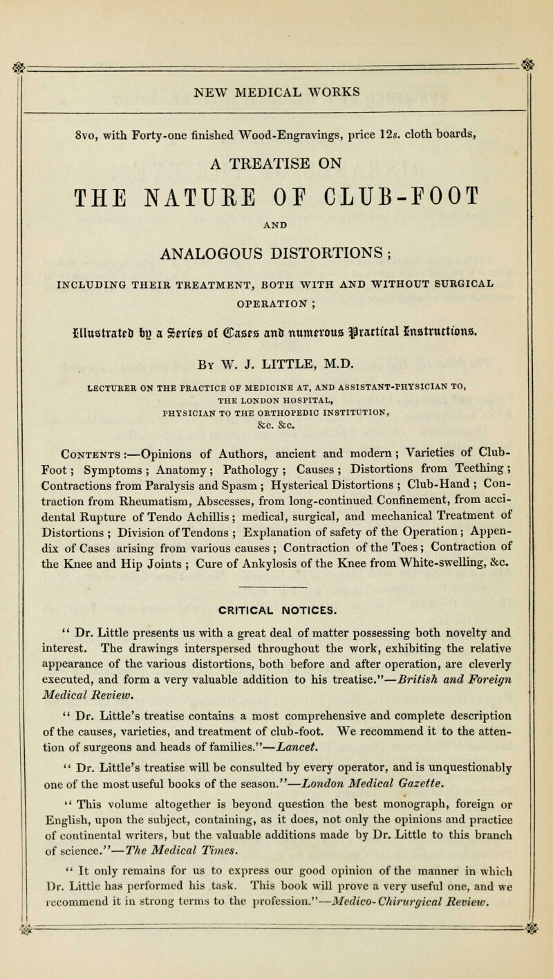 NEW MEDICAL WORKS 8vo, with Forty-one finished Wood-Engravings, price 12s. cloth boards, A TREATISE ON THE NATURE OE CLUB-FOOT AND ANALOGOUS DISTORTIONS ; INCLUDING THEIR TREATMENT, BOTH WITH AND WITHOUT SURGICAL OPERATION ; Bltosttatefc fcy a %rcitz of ©ases anb numerous ^practical Instructions. By W. J. LITTLE, M.D. LECTURER ON THE PRACTICE OF MEDICINE AT, AND ASSISTANT-PHYSICIAN TO, THE LONDON HOSPITAL, PHYSICIAN TO THE ORTHOPEDIC INSTITUTION, &C. &C. Contents :—Opinions of Authors, ancient and modern; Varieties of Club- Foot; Symptoms ; Anatomy ; Pathology ; Causes ; Distortions from Teething ; Contractions from Paralysis and Spasm ; Hysterical Distortions ; Club-Hand ; Con- traction from Rheumatism, Abscesses, from long-continued Confinement, from acci- dental Rupture of Tendo Achillis; medical, surgical, and mechanical Treatment of Distortions ; Division of Tendons ; Explanation of safety of the Operation; Appen- dix of Cases arising from various causes ; Contraction of the Toes; Contraction of the Knee and Hip Joints ; Cure of Ankylosis of the Knee from White-swelling, &c. CRITICAL NOTICES.  Dr. Little presents us with a great deal of matter possessing both novelty and interest. The drawings interspersed throughout the work, exhibiting the relative appearance of the various distortions, both before and after operation, are cleverly executed, and form a very valuable addition to his treatise.—British and Foreign Medical Review.  Dr. Little's treatise contains a most comprehensive and complete description of the causes, varieties, and treatment of club-foot. We recommend it to the atten- tion of surgeons and heads of families.—Lancet.  Dr. Little's treatise will be consulted by every operator, and is unquestionably one of the most useful books of the season.—London Medical Gazette.  This volume altogether is beyond question the best monograph, foreign or English, upon the subject, containing, as it does, not only the opinions and practice of continental writers, but the valuable additions made by Dr. Little to this branch of science.—The Medical Times.  It only remains for us to express our good opinion of the manner in which Dr. Little has performed his task. This book will prove a very useful one, and we recommend it in strong terms to the profession.—Medico-Chirurgical Revieiv. &