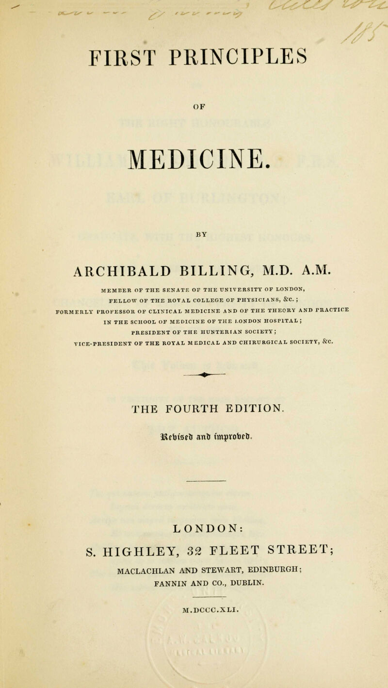 OCtyC-ZS z^-z*~ FIRST PRINCIPLES // OF MEDICINE. BY ARCHIBALD BILLING, M.D. A.M. MEMBER OF THE SENATE OF THE UNIVERSITY OF LONDON, FELLOW OF THE ROYAL COLLEGE OF PHYSICIANS, &C. | FORMERLY PROFESSOR OF CLINICAL MEDICINE AND OF THE THEORY AND PRACTICE IN THE SCHOOL OF MEDICINE OF THE LONDON HOSPITAL ; PRESIDENT OF THE HUNTERIAN SOCIETY J VICE-PRESIDENT OF THE ROYAL MEDICAL AND CHIRURGICAL SOCIETY, &C. THE FOURTH EDITION. HtcbtsrU anli (mprobeU. LONDON: S. HIGHLEY, 32 FLEET STREET; MACLACHLAN AND STEWART, EDINBURGH; FANNIN AND CO., DUBLIN. M.DCCC.XLI.