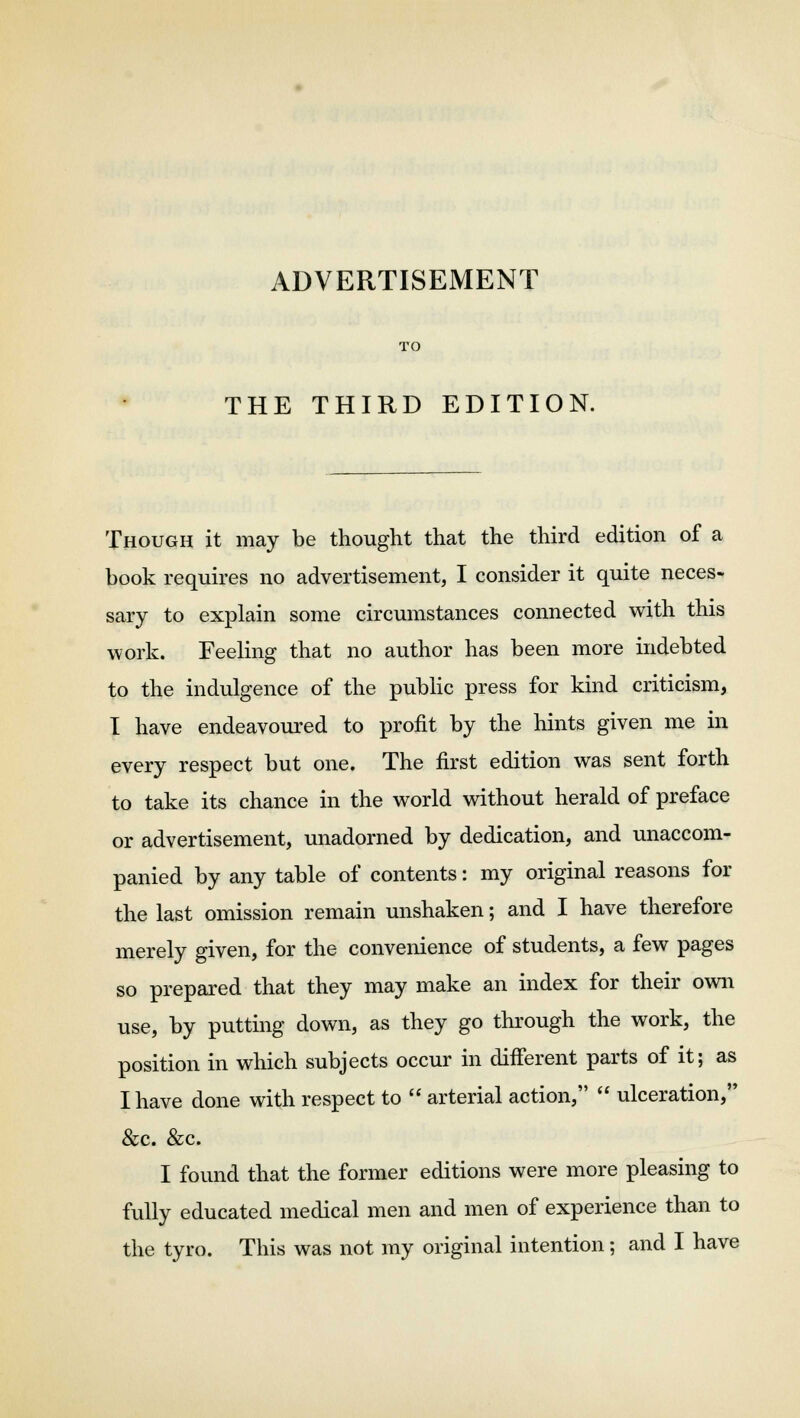 TO THE THIRD EDITION. Though it may be thought that the third edition of a book requires no advertisement, I consider it quite neces- sary to explain some circumstances connected with this work. Feeling that no author has been more indebted to the indulgence of the public press for kind criticism, I have endeavoured to profit by the hints given me in every respect but one. The first edition was sent forth to take its chance in the world without herald of preface or advertisement, unadorned by dedication, and unaccom- panied by any table of contents: my original reasons for the last omission remain unshaken; and I have therefore merely given, for the convenience of students, a few pages so prepared that they may make an index for their own use, by putting down, as they go through the work, the position in which subjects occur in dhTerent parts of it; as I have done with respect to  arterial action,  ulceration, &c. &c. I found that the former editions were more pleasing to fully educated medical men and men of experience than to the tyro. This was not my original intention; and I have